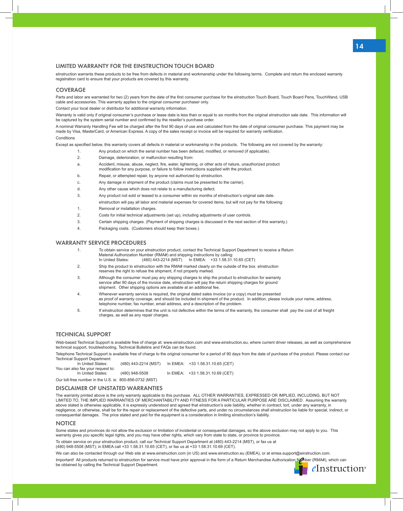 14LIMITED WARRANTY FOR THE EINSTRUCTION TOUCH BOARDeInstruction warrants these products to be free from defects in material and workmanship under the following terms.  Complete and return the enclosed warranty registration card to ensure that your products are covered by this warranty.COVERAGEParts and labor are warranted for two (2) years from the date of the rst consumer purchase for the eInstruction Touch Board, Touch Board Pens, TouchWand, USB cable and accessories. This warranty applies to the original consumer purchaser only. Contact your local dealer or distributor for additional warranty information.Warranty is valid only if original consumer’s purchase or lease date is less than or equal to six months from the original eInstruction sale date.  This information will be captured by the system serial number and conrmed by the reseller’s purchase order.A nominal Warranty Handling Fee will be charged after the rst 90 days of use and calculated from the date of original consumer purchase. This payment may be made by Visa, MasterCard, or American Express. A copy of the sales receipt or invoice will be required for warranty verication.ConditionsExcept as specied below, this warranty covers all defects in material or workmanship in the products.  The following are not covered by the warranty:  1.  Any product on which the serial number has been defaced, modied, or removed (if applicable).  2.  Damage, deterioration, or malfunction resulting from:  a.  Accident, misuse, abuse, neglect, re, water, lightening, or other acts of nature, unauthorized product            modication for any purpose, or failure to follow instructions supplied with the product.  b.  Repair, or attempted repair, by anyone not authorized by eInstruction.  c.  Any damage in shipment of the product (claims must be presented to the carrier).  d.  Any other cause which does not relate to a manufacturing defect.  3.  Any product not sold or leased to a consumer within six months of eInstruction’s original sale date.    eInstruction will pay all labor and material expenses for covered items, but will not pay for the following:  1.  Removal or installation charges.  2.  Costs for initial technical adjustments (set up), including adjustments of user controls.  3.  Certain shipping charges. (Payment of shipping charges is discussed in the next section of this warranty.)  4.  Packaging costs.  (Customers should keep their boxes.)WARRANTY SERVICE PROCEDURES  1.  To obtain service on your eInstruction product, contact the Technical Support Department to receive a Return          Material Authorization Number (RMA#) and shipping instructions by calling:     In United States:  (480) 443-2214 (MST)      In EMEA:    +33 1.58.31.10.65 (CET)  2.  Ship the product to eInstruction with the RMA# marked clearly on the outside of the box. eInstruction            reserves the right to refuse the shipment, if not properly marked.  3.  Although the consumer must pay any shipping charges to ship the product to eInstruction for warranty            service after 90 days of the invoice date, eInstruction will pay the return shipping charges for ground            shipment.  Other shipping options are available at an additional fee.  4.  Whenever warranty service is required, the original dated sales invoice (or a copy) must be presented                             as proof of warranty coverage, and should be included in shipment of the product.  In addition, please include your name, address,        telephone number, fax number, email address, and a description of the problem.  5.  If eInstruction determines that the unit is not defective within the terms of the warranty, the consumer shall  pay the cost of all freight       charges, as well as any repair charges.TECHNICAL SUPPORTWeb-based Technical Support is available free of charge at: www.einstruction.com and www.einstruction.eu, where current driver releases, as well as comprehensive technical support, troubleshooting, Technical Bulletins and FAQs can be found.Telephone Technical Support is available free of charge to the original consumer for a period of 90 days from the date of purchase of the product. Please contact our Technical Support Department:   In United States:  (480) 443-2214 (MST)      In EMEA:    +33 1.58.31.10.65 (CET)  You can also fax your request to:   In United States:  (480) 948-5508      In EMEA:    +33 1.58.31.10.69 (CET)Our toll-free number in the U.S. is:  800-856-0732 (MST)DISCLAIMER OF UNSTATED WARRANTIESThe warranty printed above is the only warranty applicable to this purchase.  ALL OTHER WARRANTIES, EXPRESSED OR IMPLIED, INCLUDING, BUT NOT LIMITED TO, THE IMPLIED WARRANTIES OF MERCHANTABILITY AND FITNESS FOR A PARTICULAR PURPOSE ARE DISCLAIMED.  Assuming the warranty above stated is otherwise applicable, it is expressly understood and agreed that eInstruction’s sole liability, whether in contract, tort, under any warranty, in negligence, or otherwise, shall be for the repair or replacement of the defective parts, and under no circumstances shall eInstruction be liable for special, indirect, or consequential damages.  The price stated and paid for the equipment is a consideration in limiting eInstruction’s liability.NOTICESome states and provinces do not allow the exclusion or limitation of incidental or consequential damages, so the above exclusion may not apply to you.  This warranty gives you specic legal rights, and you may have other rights, which vary from state to state, or province to province.To obtain service on your eInstruction product, call our Technical Support Department at (480) 443-2214 (MST), or fax us at  (480) 948-5508 (MST); in EMEA call +33 1.58.31.10.65 (CET), or fax us at +33 1.58.31.10.69 (CET). We can also be contacted through our Web site at www.einstruction.com (in US) and www.einstruction.eu (EMEA), or at emea.support@einstruction.com.Important!  All products returned to eInstruction for service must have prior approval in the form of a Return Merchandise Authorization Number (RMA#), which can be obtained by calling the Technical Support Department.
