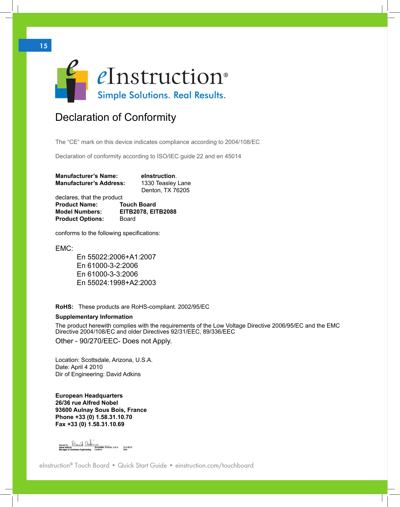 eInstruction® Touch Board • Quick Start Guide • einstruction.com/touchboard215Declaration of ConformityThe “CE“ mark on this device indicates compliance according to 2004/108/ECDeclaration of conformity according to ISO/IEC guide 22 and en 45014Manufacturer’s Name:    eInstruction. Manufacturer’s Address:   1330 Teasley Lane                                                    Denton, TX 76205declares, that the productProduct Name:   Touch BoardModel Numbers:   EITB2078, EITB2088Product Options:   Board conforms to the following specications:EMC:En 55022:2006+A1:2007En 61000-3-2:2006En 61000-3-3:2006En 55024:1998+A2:2003RoHS:   These products are RoHS-compliant. 2002/95/ECSupplementary InformationThe product herewith complies with the requirements of the Low Voltage Directive 2006/95/EC and the EMC Directive 2004/108/EC and older Directives 92/31/EEC, 89/336/EECOther - 90/270/EEC- Does not Apply. Location: Scottsdale, Arizona, U.S.A.    Date: April 4 2010     Dir of Engineering: David AdkinsEuropean Headquarters26/36 rue Alfred Nobel93600 Aulnay Sous Bois, FrancePhone +33 (0) 1.58.31.10.70Fax +33 (0) 1.58.31.10.69