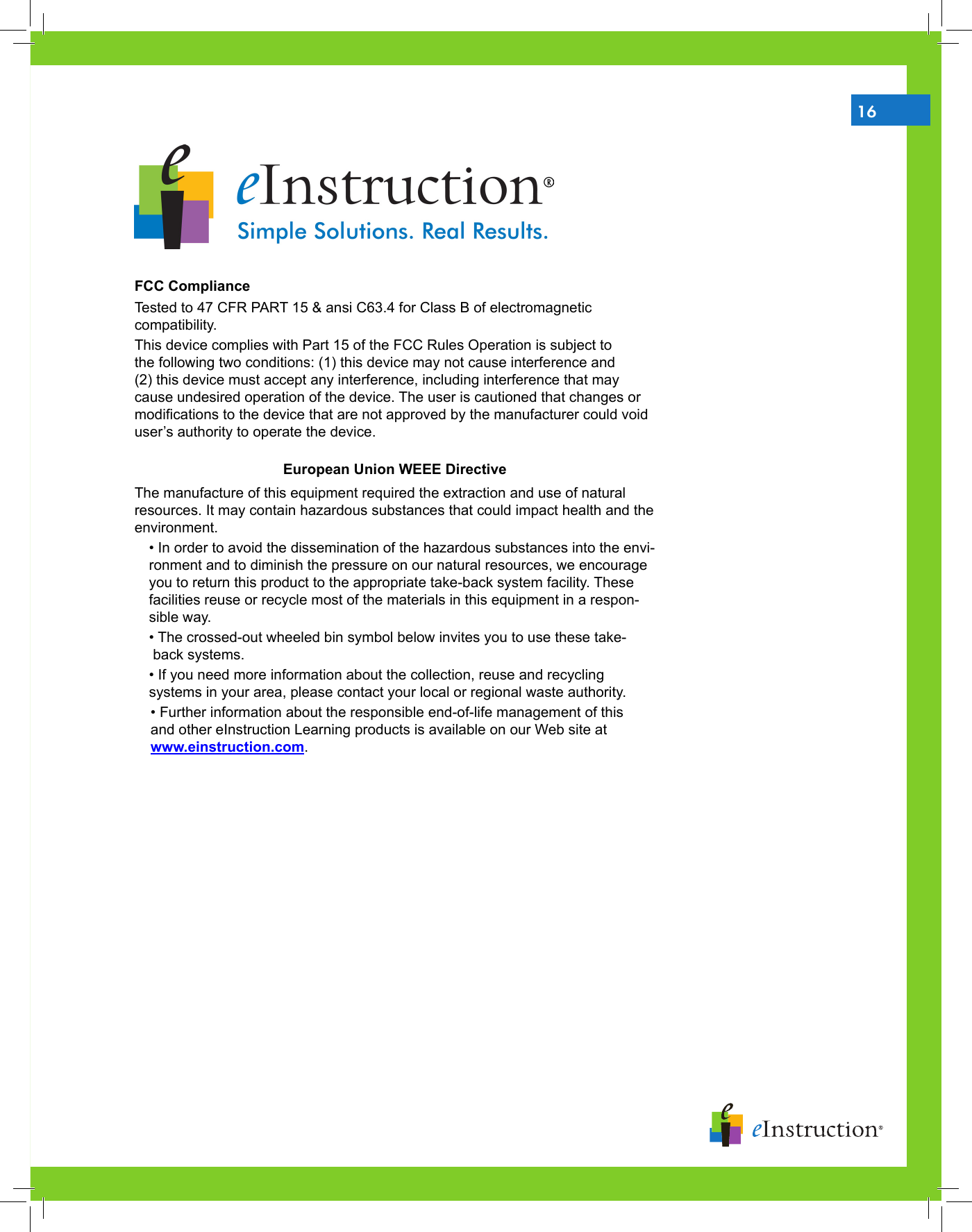 16FCC Compliance Tested to 47 CFR PART 15 &amp; ansi C63.4 for Class B of electromagnetic compatibility. This device complies with Part 15 of the FCC Rules Operation is subject to the following two conditions: (1) this device may not cause interference and (2) this device must accept any interference, including interference that may cause undesired operation of the device. The user is cautioned that changes or modications to the device that are not approved by the manufacturer could void user’s authority to operate the device. European Union WEEE DirectiveThe manufacture of this equipment required the extraction and use of natural resources. It may contain hazardous substances that could impact health and the environment.• In order to avoid the dissemination of the hazardous substances into the envi-ronment and to diminish the pressure on our natural resources, we encourage you to return this product to the appropriate take-back system facility. These facilities reuse or recycle most of the materials in this equipment in a respon-sible way.• The crossed-out wheeled bin symbol below invites you to use these take-      back systems.• If you need more information about the collection, reuse and recycling  systems in your area, please contact your local or regional waste authority.    • Further information about the responsible end-of-life management of this                       and other eInstruction Learning products is available on our Web site at      www.einstruction.com.