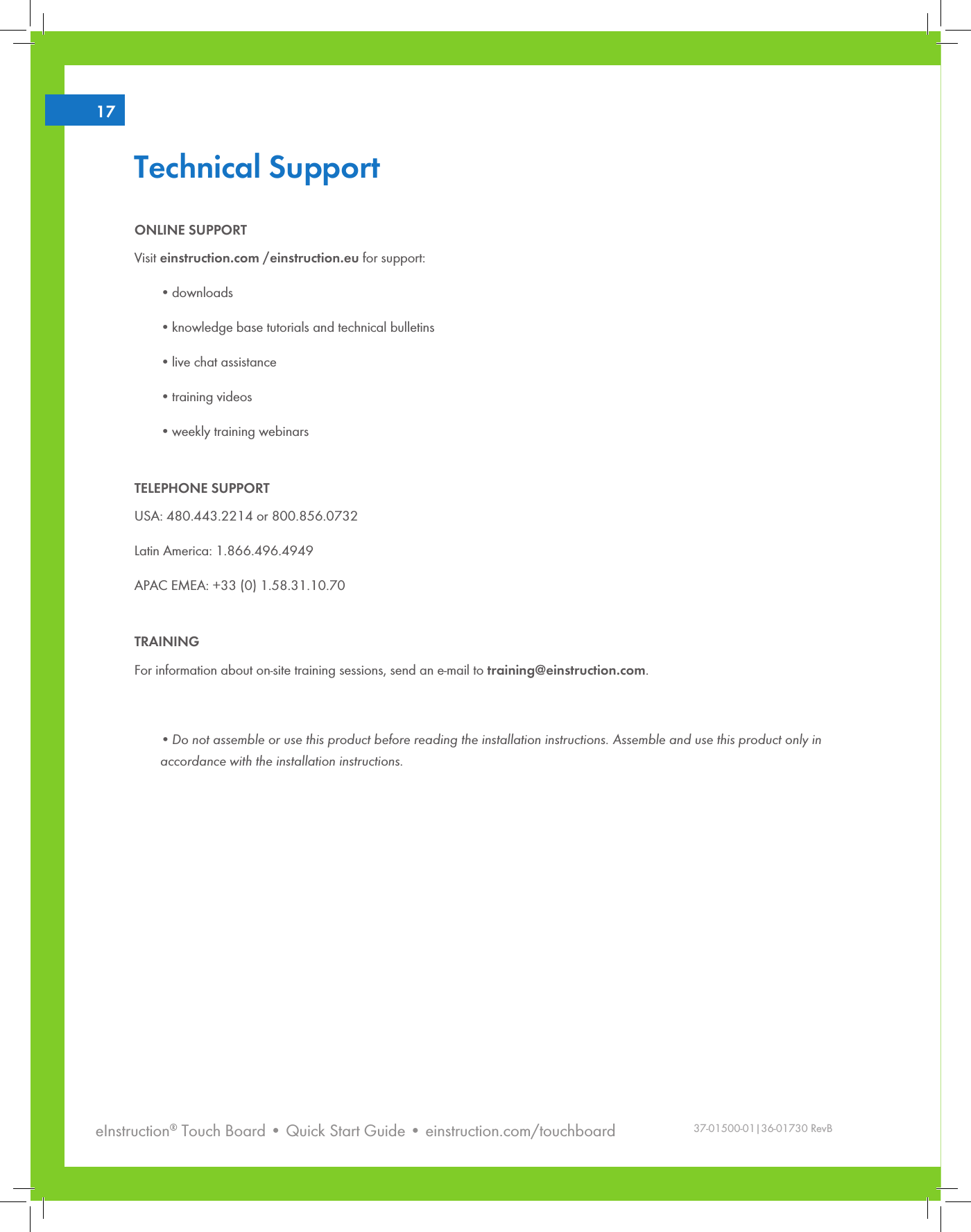 eInstruction® Touch Board • Quick Start Guide • einstruction.com/touchboard217Technical SupportONLINE SUPPORTVisit einstruction.com /einstruction.eu for support:•downloads •knowledge base tutorials and technical bulletins•live chat assistance•training videos •weekly training webinarsTELEPHONE SUPPORTUSA: 480.443.2214 or 800.856.0732Latin America: 1.866.496.4949APAC EMEA: +33 (0) 1.58.31.10.70TRAININGFor information about on-site training sessions, send an e-mail to training@einstruction.com.• Do not assemble or use this product before reading the installation instructions. Assemble and use this product only in accordance with the installation instructions.37-01500-01|36-01730 RevB