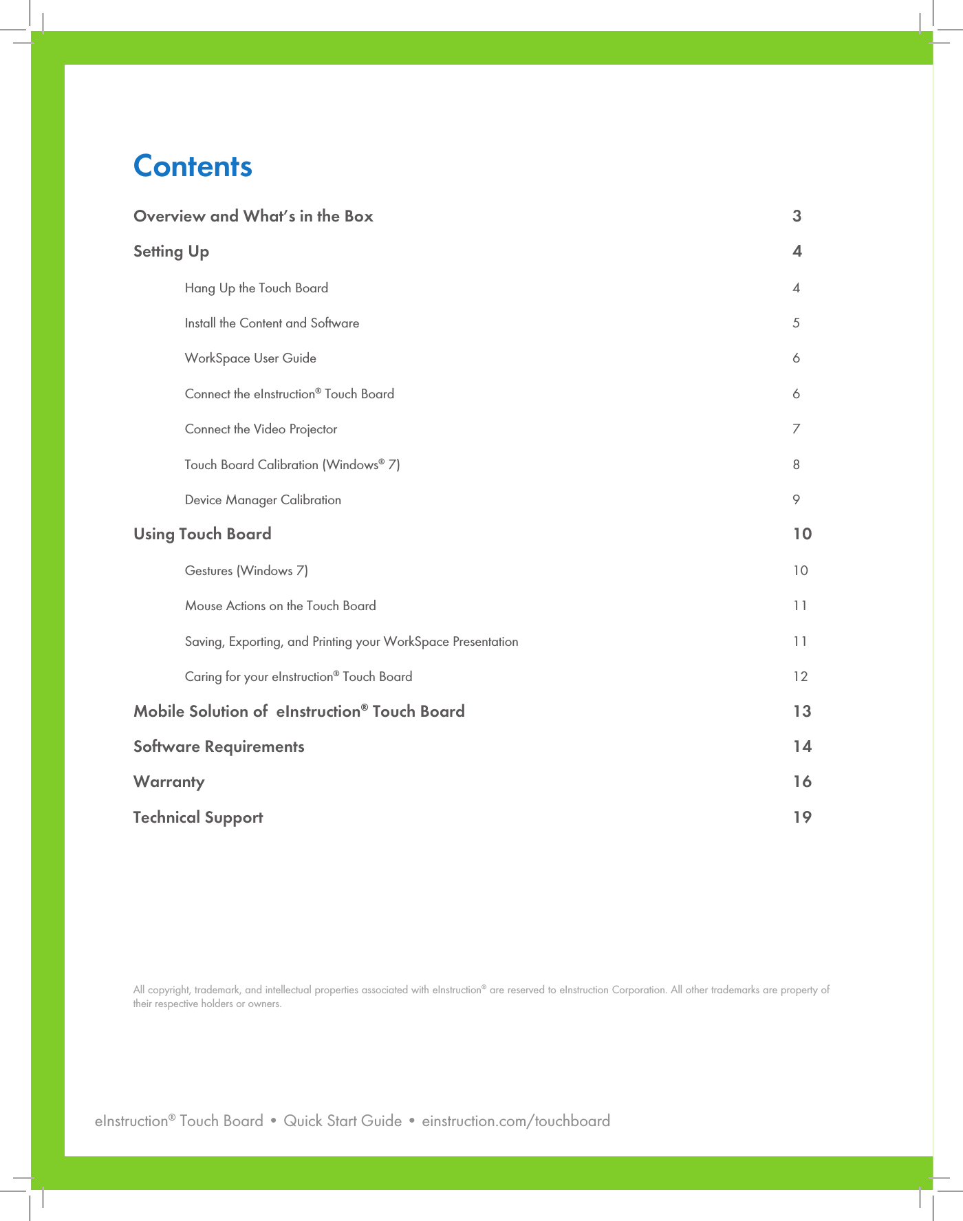eInstruction® Touch Board • Quick Start Guide • einstruction.com/touchboard2ContentsOverview and What’s in the Box  3Setting Up      4 Hang Up the Touch Board  4  Install the Content and Software  5  WorkSpace User Guide  6  Connect the eInstruction® Touch Board  6  Connect the Video Projector  7  Touch Board Calibration (Windows® 7)  8  Device Manager Calibration  9Using Touch Board  10 Gestures (Windows 7)  10  Mouse Actions on the Touch Board  11  Saving, Exporting, and Printing your WorkSpace Presentation  11  Caring for your eInstruction® Touch Board  12Mobile Solution of  eInstruction® Touch Board  13Software Requirements    14Warranty   16Technical Support  19All copyright, trademark, and intellectual properties associated with eInstruction® are reserved to eInstruction Corporation. All other trademarks are property of their respective holders or owners. 