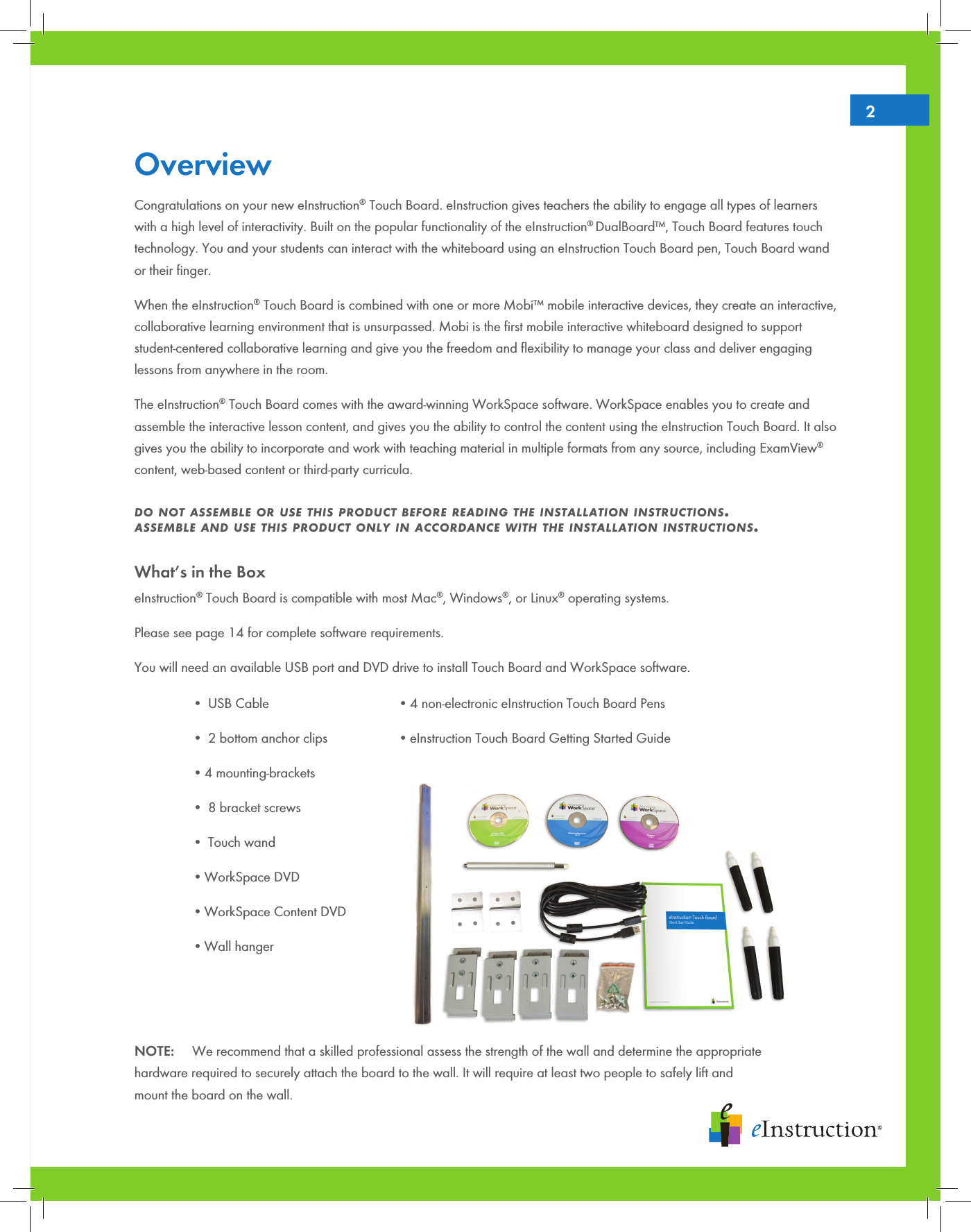 Overview Congratulations on your new eInstruction® Touch Board. eInstruction gives teachers the ability to engage all types of learners with a high level of interactivity. Built on the popular functionality of the eInstruction® DualBoard™, Touch Board features touch technology. You and your students can interact with the whiteboard using an eInstruction Touch Board pen, Touch Board wand or their ﬁnger.  When the eInstruction® Touch Board is combined with one or more Mobi™ mobile interactive devices, they create an interactive, collaborative learning environment that is unsurpassed. Mobi is the ﬁrst mobile interactive whiteboard designed to support student-centered collaborative learning and give you the freedom and ﬂexibility to manage your class and deliver engaging lessons from anywhere in the room.The eInstruction® Touch Board comes with the award-winning WorkSpace software. WorkSpace enables you to create and assemble the interactive lesson content, and gives you the ability to control the content using the eInstruction Touch Board. It also gives you the ability to incorporate and work with teaching material in multiple formats from any source, including ExamView® content, web-based content or third-party curricula.  do not assemble or use this product before reading the installation instructions.  assemble and use this product only in accordance with the installation instructions.What’s in the BoxeInstruction® Touch Board is compatible with most Mac®, Windows®, or Linux® operating systems. Please see page 14 for complete software requirements. You will need an available USB port and DVD drive to install Touch Board and WorkSpace software.• USB Cable• 2 bottom anchor clips•4 mounting-brackets• 8 bracket screws• Touch wand•WorkSpace DVD•WorkSpace Content DVD•Wall hanger•4 non-electronic eInstruction Touch Board Pens•eInstruction Touch Board Getting Started GuideNOTE:     We recommend that a skilled professional assess the strength of the wall and determine the appropriate    hardware required to securely attach the board to the wall. It will require at least two people to safely lift and    mount the board on the wall.2