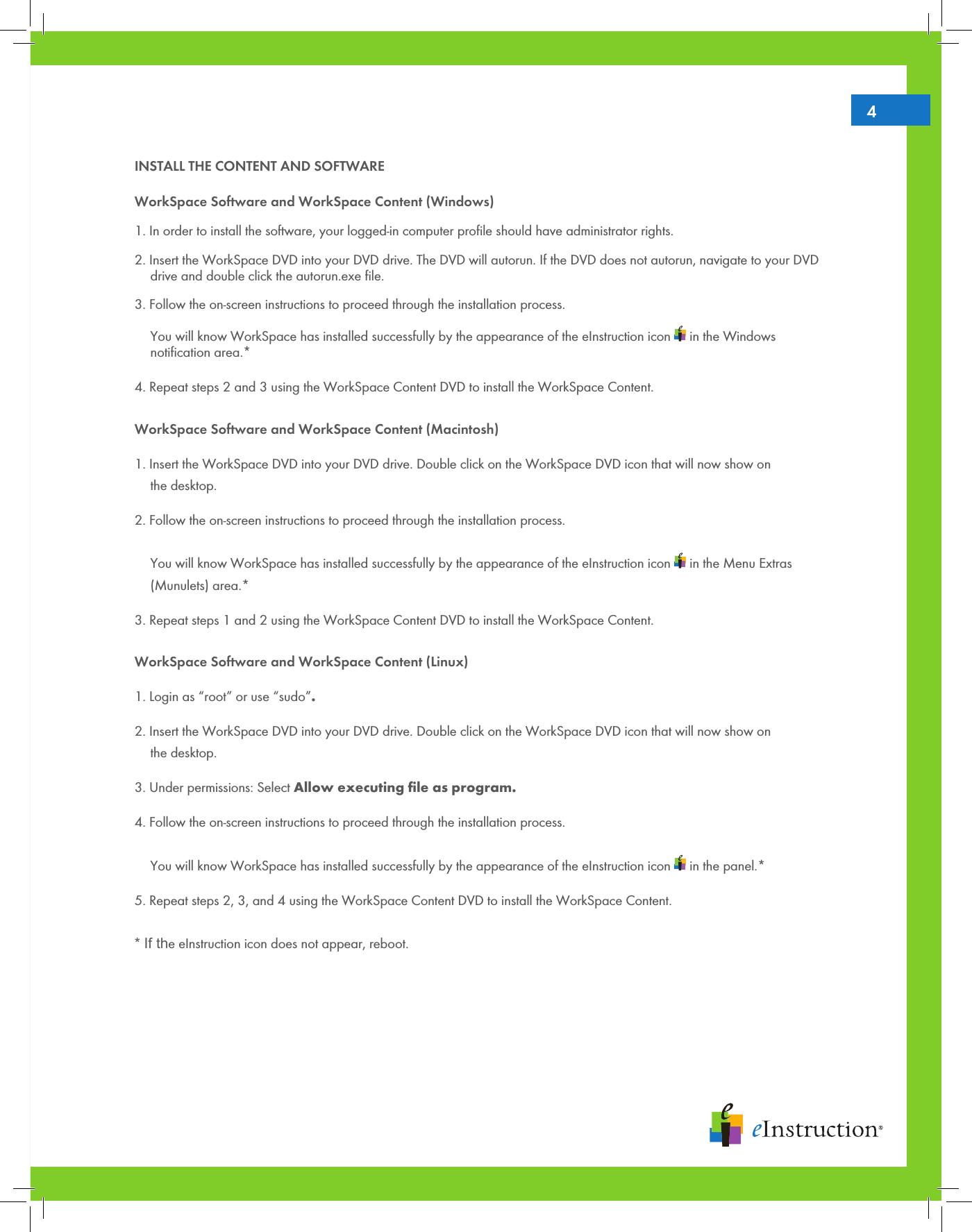 4INSTALL THE CONTENT AND SOFTWAREWorkSpace Software and WorkSpace Content (Windows)1. In order to install the software, your logged-in computer proﬁle should have administrator rights. 2. Insert the WorkSpace DVD into your DVD drive. The DVD will autorun. If the DVD does not autorun, navigate to your DVD   drive and double click the autorun.exe ﬁle. 3. Follow the on-screen instructions to proceed through the installation process.     You will know WorkSpace has installed successfully by the appearance of the eInstruction icon   in the Windows   notiﬁcation area.* 4. Repeat steps 2 and 3 using the WorkSpace Content DVD to install the WorkSpace Content. WorkSpace Software and WorkSpace Content (Macintosh)1. Insert the WorkSpace DVD into your DVD drive. Double click on the WorkSpace DVD icon that will now show on   the desktop.2. Follow the on-screen instructions to proceed through the installation process.    You will know WorkSpace has installed successfully by the appearance of the eInstruction icon   in the Menu Extras   (Munulets) area.* 3. Repeat steps 1 and 2 using the WorkSpace Content DVD to install the WorkSpace Content. WorkSpace Software and WorkSpace Content (Linux)1. Login as “root” or use “sudo”.2. Insert the WorkSpace DVD into your DVD drive. Double click on the WorkSpace DVD icon that will now show on   the desktop.3. Under permissions: Select Allow executing ﬁle as program.4. Follow the on-screen instructions to proceed through the installation process.    You will know WorkSpace has installed successfully by the appearance of the eInstruction icon   in the panel.*5. Repeat steps 2, 3, and 4 using the WorkSpace Content DVD to install the WorkSpace Content.   * If the eInstruction icon does not appear, reboot.