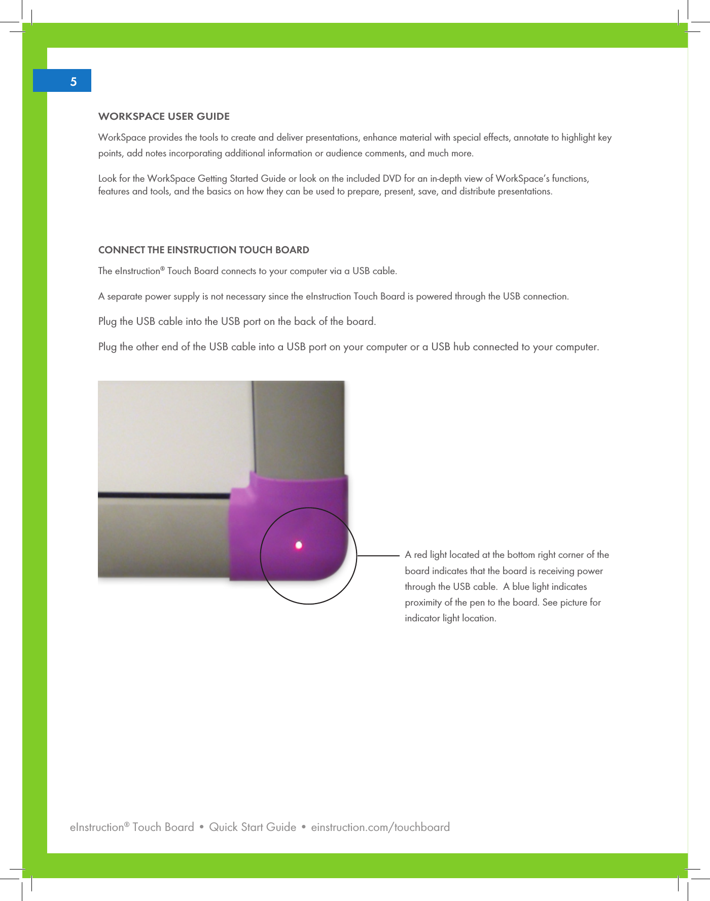 eInstruction® Touch Board • Quick Start Guide • einstruction.com/touchboard25WORKSPACE USER GUIDEWorkSpace provides the tools to create and deliver presentations, enhance material with special effects, annotate to highlight key points, add notes incorporating additional information or audience comments, and much more.Look for the WorkSpace Getting Started Guide or look on the included DVD for an in-depth view of WorkSpace’s functions, features and tools, and the basics on how they can be used to prepare, present, save, and distribute presentations.CONNECT THE EINSTRUCTION TOUCH BOARDThe eInstruction® Touch Board connects to your computer via a USB cable. A separate power supply is not necessary since the eInstruction Touch Board is powered through the USB connection. Plug the USB cable into the USB port on the back of the board.Plug the other end of the USB cable into a USB port on your computer or a USB hub connected to your computer.A red light located at the bottom right corner of the board indicates that the board is receiving power through the USB cable.  A blue light indicates proximity of the pen to the board. See picture for indicator light location. 