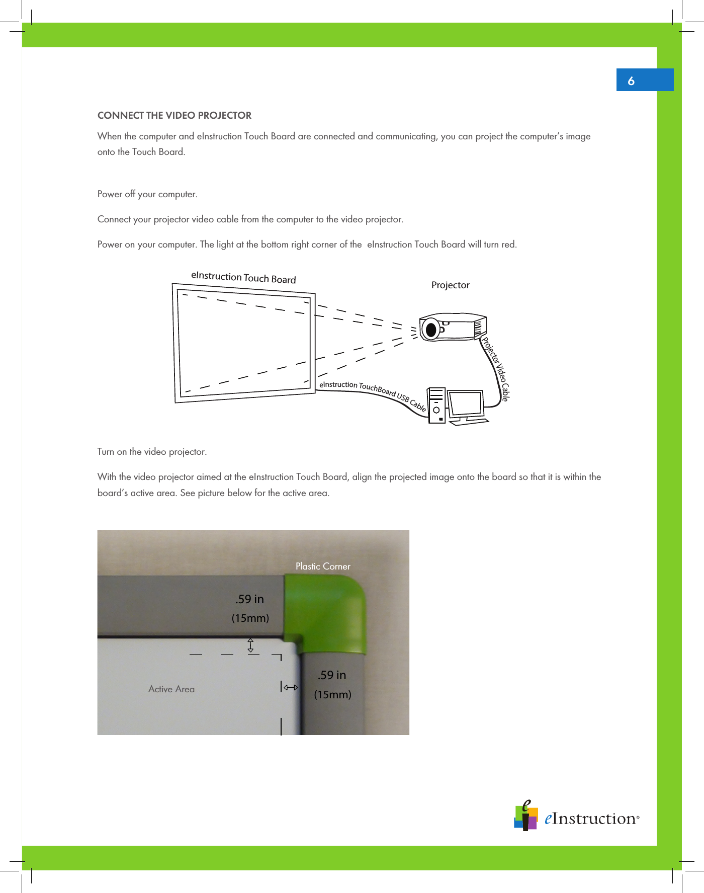 6CONNECT THE VIDEO PROJECTORWhen the computer and eInstruction Touch Board are connected and communicating, you can project the computer’s image onto the Touch Board.Power off your computer.Connect your projector video cable from the computer to the video projector.Power on your computer. The light at the bottom right corner of the  eInstruction Touch Board will turn red.          Turn on the video projector.With the video projector aimed at the eInstruction Touch Board, align the projected image onto the board so that it is within the board’s active area. See picture below for the active area. (15mm).59 inActive Area(15mm).59 inPlastic CornerProjector Video CableeInstruction TouchBoard USB CableProjectoreInstruction Touch Board