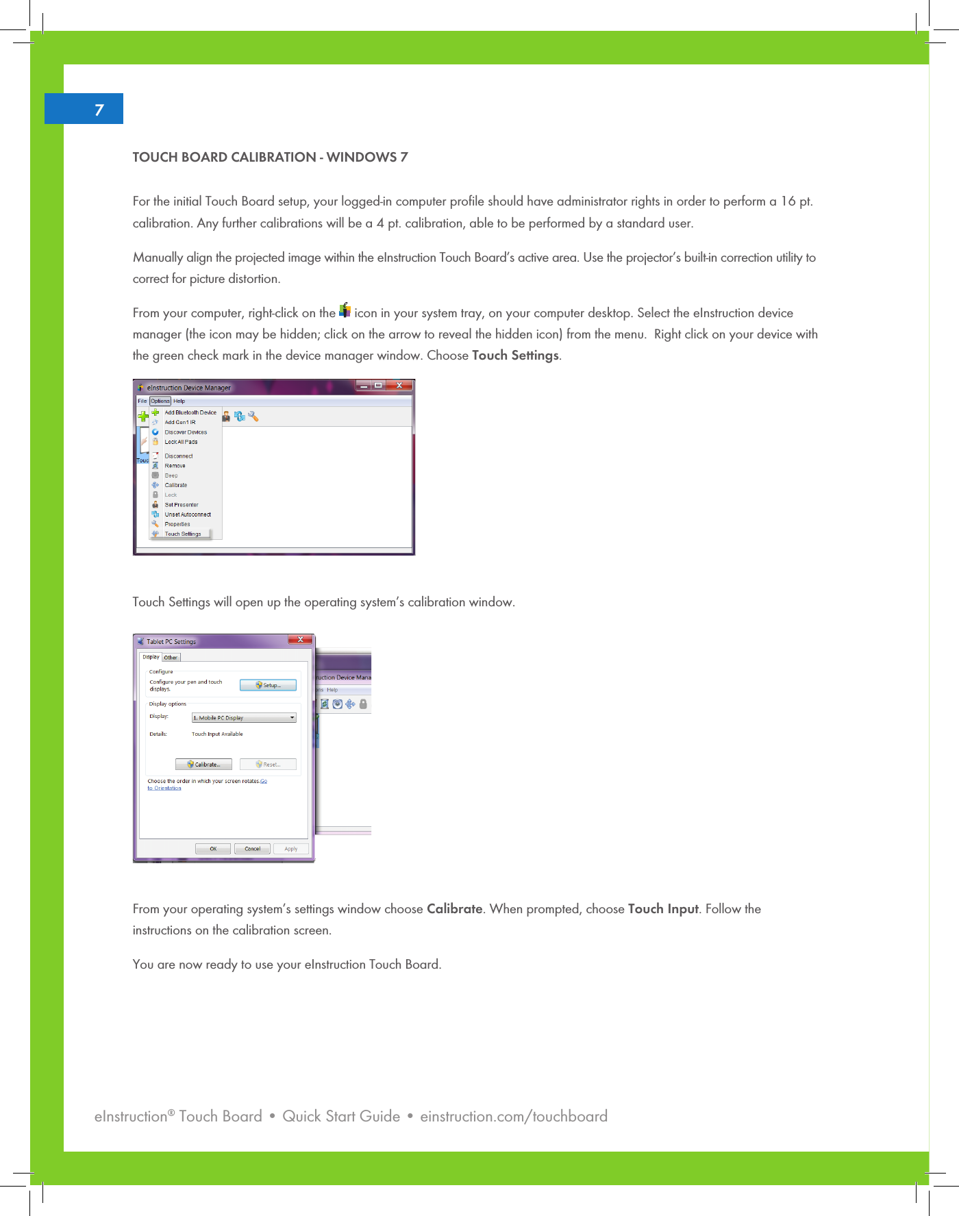 eInstruction® Touch Board • Quick Start Guide • einstruction.com/touchboard27TOUCH BOARD CALIBRATION - WINDOWS 7 For the initial Touch Board setup, your logged-in computer proﬁle should have administrator rights in order to perform a 16 pt. calibration. Any further calibrations will be a 4 pt. calibration, able to be performed by a standard user.Manually align the projected image within the eInstruction Touch Board’s active area. Use the projector’s built-in correction utility to correct for picture distortion.From your computer, right-click on the   icon in your system tray, on your computer desktop. Select the eInstruction device manager (the icon may be hidden; click on the arrow to reveal the hidden icon) from the menu.  Right click on your device with the green check mark in the device manager window. Choose Touch Settings.         Touch Settings will open up the operating system’s calibration window.    From your operating system’s settings window choose Calibrate. When prompted, choose Touch Input. Follow the    instructions on the calibration screen.You are now ready to use your eInstruction Touch Board.