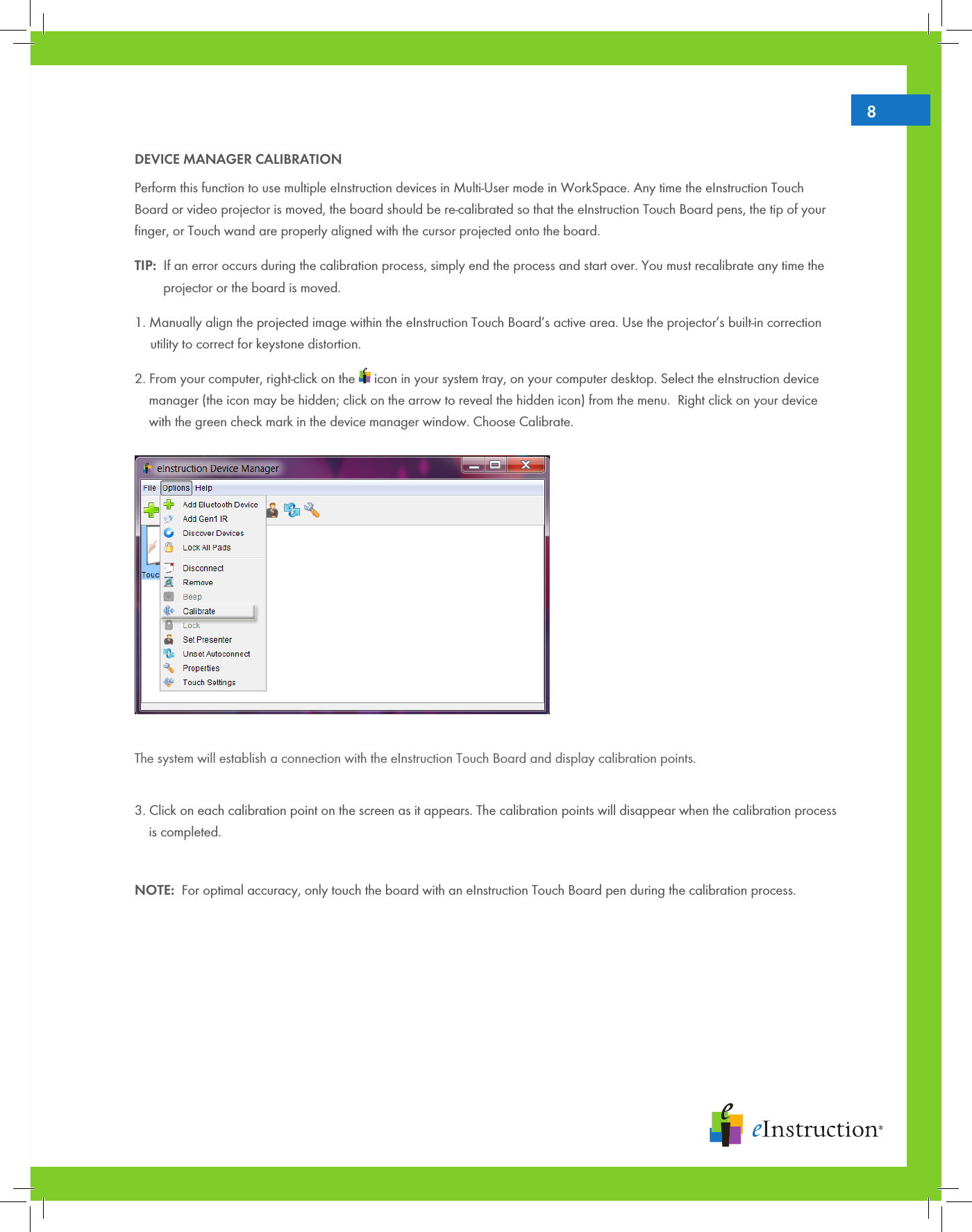 8DEVICE MANAGER CALIBRATIONPerform this function to use multiple eInstruction devices in Multi-User mode in WorkSpace. Any time the eInstruction Touch Board or video projector is moved, the board should be re-calibrated so that the eInstruction Touch Board pens, the tip of your ﬁnger, or Touch wand are properly aligned with the cursor projected onto the board. TIP:  If an error occurs during the calibration process, simply end the process and start over. You must recalibrate any time the   projector or the board is moved.1. Manually align the projected image within the eInstruction Touch Board’s active area. Use the projector’s built-in correction   utility to correct for keystone distortion.2. From your computer, right-click on the   icon in your system tray, on your computer desktop. Select the eInstruction device   manager (the icon may be hidden; click on the arrow to reveal the hidden icon) from the menu.  Right click on your device   with the green check mark in the device manager window. Choose Calibrate.    The system will establish a connection with the eInstruction Touch Board and display calibration points.3. Click on each calibration point on the screen as it appears. The calibration points will disappear when the calibration process   is completed. NOTE:  For optimal accuracy, only touch the board with an eInstruction Touch Board pen during the calibration process.