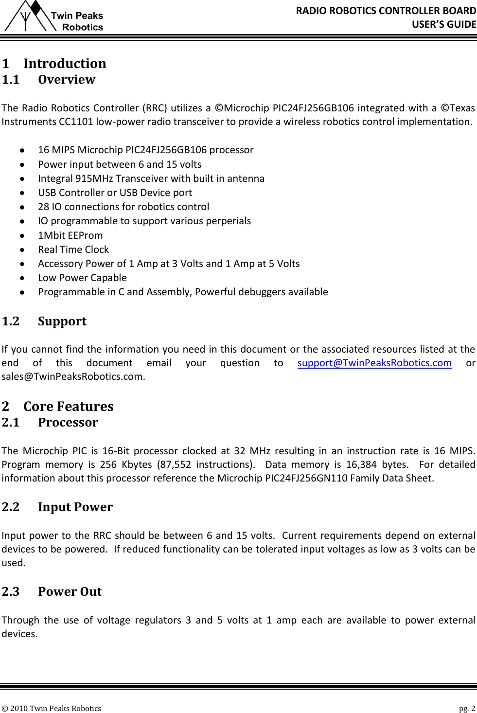       © 2010 Twin Peaks Robotics    pg. 2 RADIO ROBOTICS CONTROLLER BOARD USER’S GUIDE 1 Introduction 1.1 Overview The Radio Robotics Controller (RRC) utilizes a ©Microchip PIC24FJ256GB106 integrated with a ©Texas Instruments CC1101 low-power radio transceiver to provide a wireless robotics control implementation.   16 MIPS Microchip PIC24FJ256GB106 processor  Power input between 6 and 15 volts  Integral 915MHz Transceiver with built in antenna  USB Controller or USB Device port  28 IO connections for robotics control  IO programmable to support various perperials  1Mbit EEProm  Real Time Clock  Accessory Power of 1 Amp at 3 Volts and 1 Amp at 5 Volts  Low Power Capable  Programmable in C and Assembly, Powerful debuggers available 1.2 Support If you cannot find the information you need in this document or the associated resources listed at the end  of  this  document  email  your  question  to  support@TwinPeaksRobotics.com  or sales@TwinPeaksRobotics.com. 2 Core Features 2.1 Processor The  Microchip  PIC  is  16-Bit  processor  clocked  at  32  MHz  resulting  in  an  instruction  rate  is  16  MIPS.  Program  memory  is  256  Kbytes  (87,552  instructions).    Data  memory  is  16,384  bytes.  For  detailed information about this processor reference the Microchip PIC24FJ256GN110 Family Data Sheet.   2.2 Input Power Input power to the RRC should be between 6 and 15 volts.  Current requirements depend on external devices to be powered.  If reduced functionality can be tolerated input voltages as low as 3 volts can be used. 2.3 Power Out Through  the  use  of  voltage  regulators  3  and  5  volts  at  1  amp  each  are  available  to  power  external devices. 