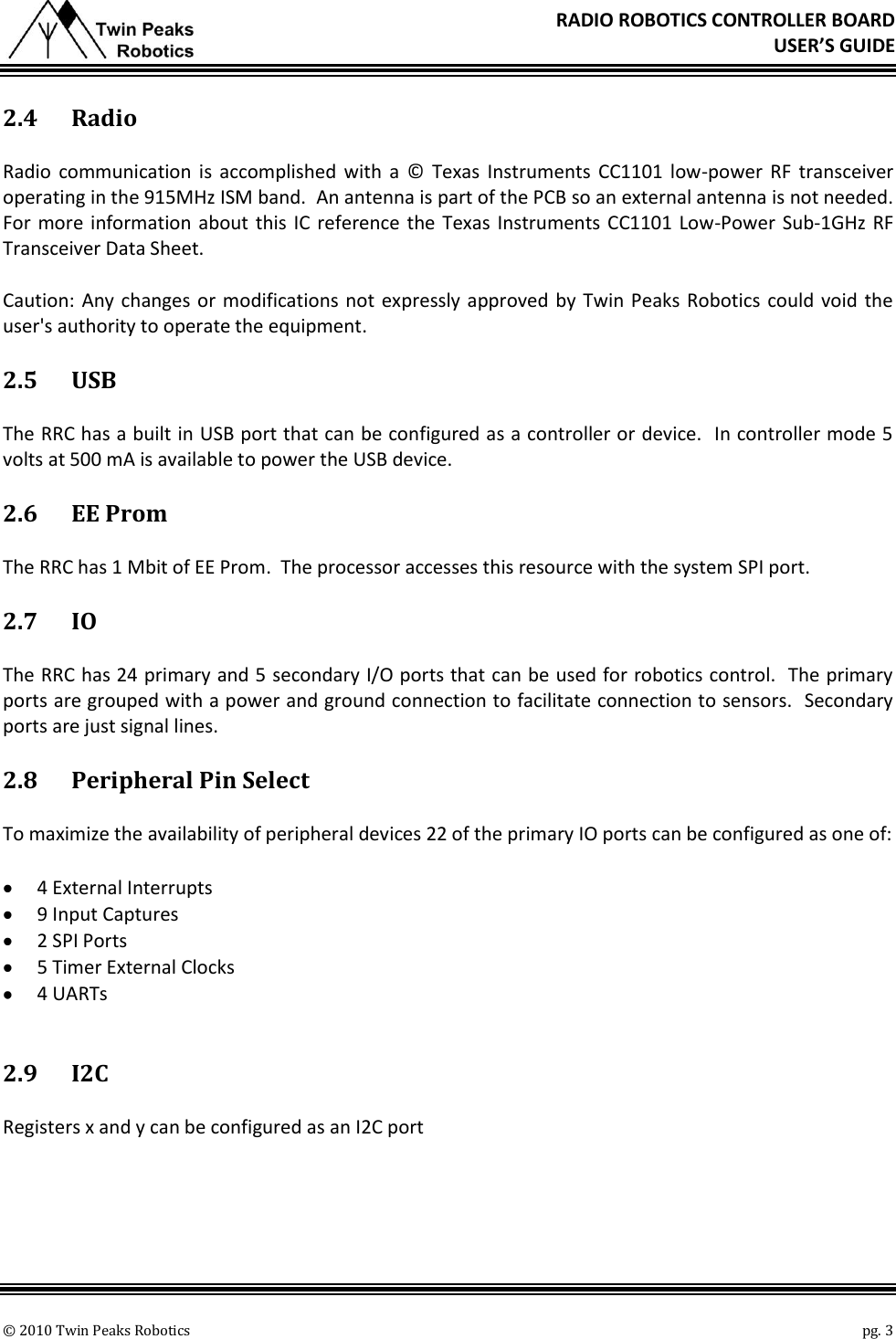       © 2010 Twin Peaks Robotics    pg. 3 RADIO ROBOTICS CONTROLLER BOARD USER’S GUIDE 2.4 Radio Radio  communication  is  accomplished  with  a  ©  Texas Instruments CC1101 low-power  RF  transceiver operating in the 915MHz ISM band.  An antenna is part of the PCB so an external antenna is not needed.  For more information about this IC reference the Texas Instruments CC1101 Low-Power Sub-1GHz RF Transceiver Data Sheet. Caution: Any changes or modifications not expressly approved by Twin Peaks Robotics could void  the user&apos;s authority to operate the equipment. 2.5 USB The RRC has a built in USB port that can be configured as a controller or device.  In controller mode 5 volts at 500 mA is available to power the USB device. 2.6 EE Prom The RRC has 1 Mbit of EE Prom.  The processor accesses this resource with the system SPI port. 2.7 IO The RRC has 24 primary and 5 secondary I/O ports that can be used for robotics control.  The primary ports are grouped with a power and ground connection to facilitate connection to sensors.  Secondary ports are just signal lines. 2.8 Peripheral Pin Select To maximize the availability of peripheral devices 22 of the primary IO ports can be configured as one of:  4 External Interrupts  9 Input Captures  2 SPI Ports  5 Timer External Clocks  4 UARTs  2.9 I2C Registers x and y can be configured as an I2C port 