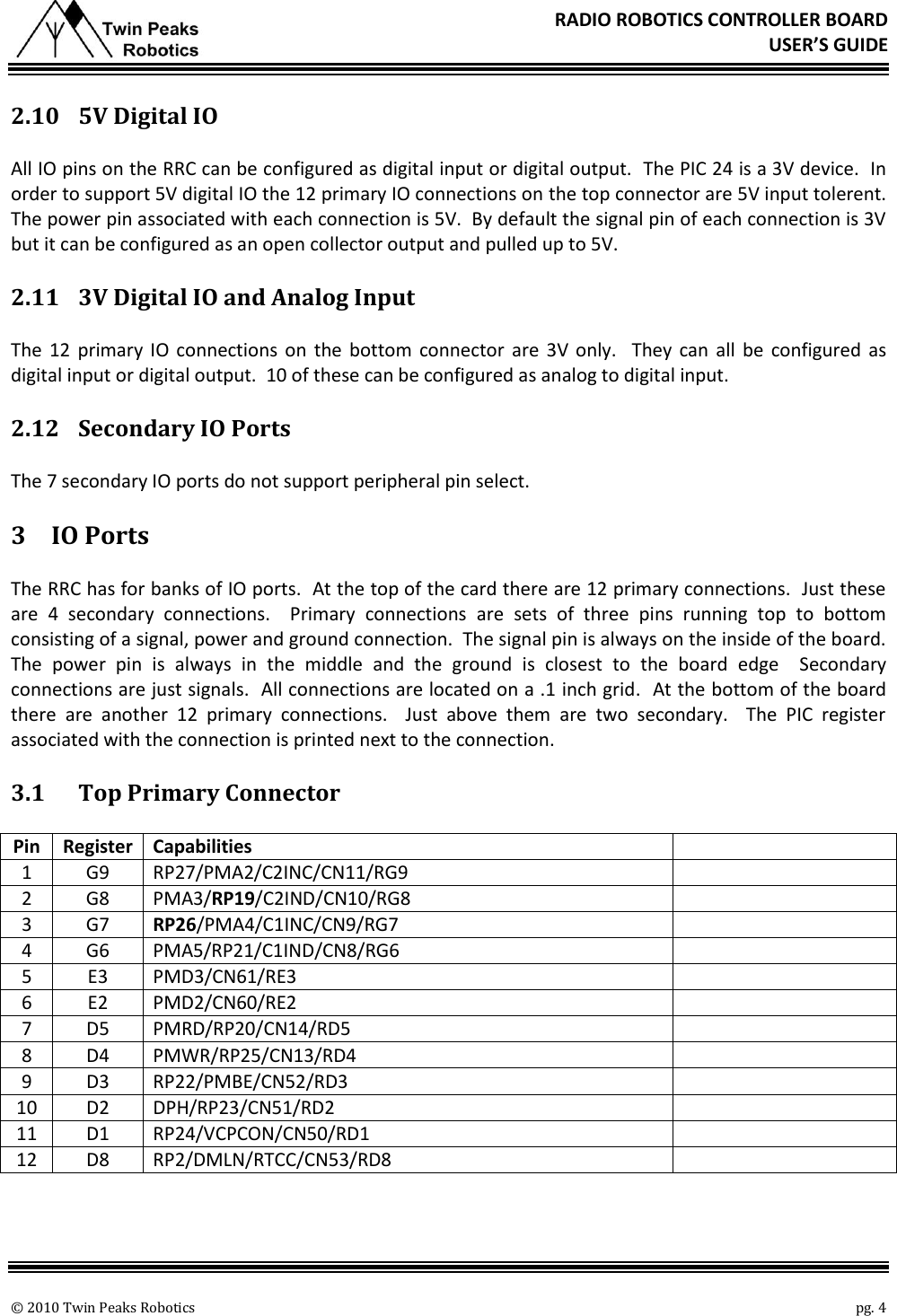       © 2010 Twin Peaks Robotics    pg. 4 RADIO ROBOTICS CONTROLLER BOARD USER’S GUIDE 2.10 5V Digital IO All IO pins on the RRC can be configured as digital input or digital output.  The PIC 24 is a 3V device.  In order to support 5V digital IO the 12 primary IO connections on the top connector are 5V input tolerent.  The power pin associated with each connection is 5V.  By default the signal pin of each connection is 3V but it can be configured as an open collector output and pulled up to 5V. 2.11 3V Digital IO and Analog Input The  12  primary  IO  connections  on  the bottom  connector are  3V  only.  They  can  all  be  configured as digital input or digital output.  10 of these can be configured as analog to digital input. 2.12 Secondary IO Ports The 7 secondary IO ports do not support peripheral pin select. 3 IO Ports The RRC has for banks of IO ports.  At the top of the card there are 12 primary connections.  Just these are  4  secondary  connections.    Primary  connections  are  sets  of  three  pins  running  top  to  bottom consisting of a signal, power and ground connection.  The signal pin is always on the inside of the board. The  power  pin  is  always  in  the  middle  and  the  ground  is  closest  to  the  board  edge  Secondary connections are just signals.  All connections are located on a .1 inch grid.  At the bottom of the board there  are  another  12  primary  connections.    Just  above  them  are  two  secondary.    The  PIC  register associated with the connection is printed next to the connection. 3.1 Top Primary Connector Pin Register Capabilities  1 G9 RP27/PMA2/C2INC/CN11/RG9  2 G8 PMA3/RP19/C2IND/CN10/RG8  3 G7 RP26/PMA4/C1INC/CN9/RG7  4 G6 PMA5/RP21/C1IND/CN8/RG6  5 E3 PMD3/CN61/RE3  6 E2 PMD2/CN60/RE2  7 D5 PMRD/RP20/CN14/RD5  8 D4 PMWR/RP25/CN13/RD4  9 D3 RP22/PMBE/CN52/RD3  10 D2 DPH/RP23/CN51/RD2  11 D1 RP24/VCPCON/CN50/RD1  12 D8 RP2/DMLN/RTCC/CN53/RD8  