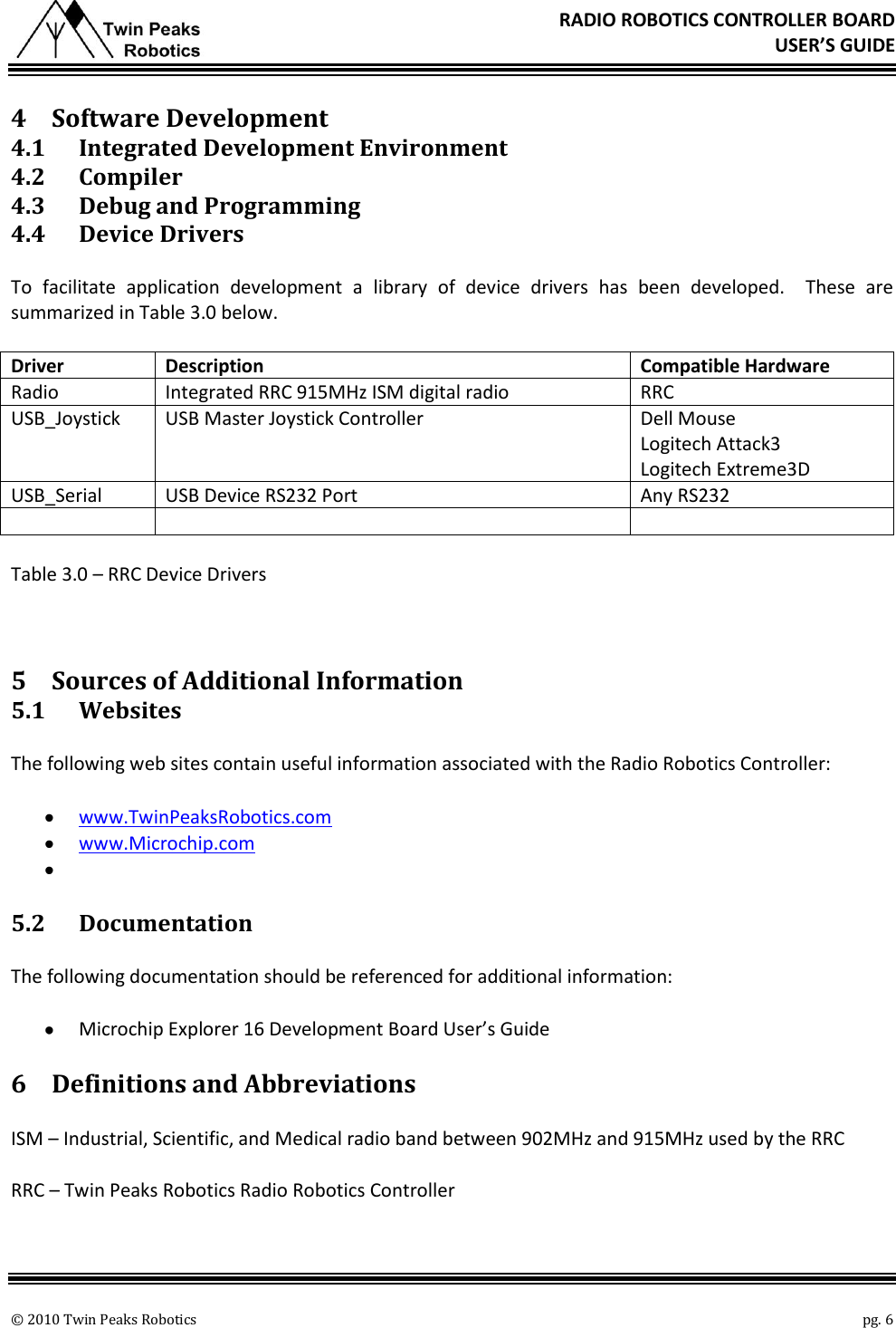       © 2010 Twin Peaks Robotics    pg. 6 RADIO ROBOTICS CONTROLLER BOARD USER’S GUIDE 4 Software Development 4.1 Integrated Development Environment 4.2 Compiler 4.3 Debug and Programming 4.4 Device Drivers To  facilitate  application  development  a  library  of  device  drivers  has  been  developed.    These  are summarized in Table 3.0 below. Driver Description Compatible Hardware Radio Integrated RRC 915MHz ISM digital radio RRC USB_Joystick USB Master Joystick Controller Dell Mouse Logitech Attack3 Logitech Extreme3D USB_Serial USB Device RS232 Port Any RS232    Table 3.0 – RRC Device Drivers  5 Sources of Additional Information 5.1 Websites The following web sites contain useful information associated with the Radio Robotics Controller:  www.TwinPeaksRobotics.com  www.Microchip.com   5.2 Documentation The following documentation should be referenced for additional information:  Microchip Explorer 16 Development Board User’s Guide 6 Definitions and Abbreviations ISM – Industrial, Scientific, and Medical radio band between 902MHz and 915MHz used by the RRC RRC – Twin Peaks Robotics Radio Robotics Controller 