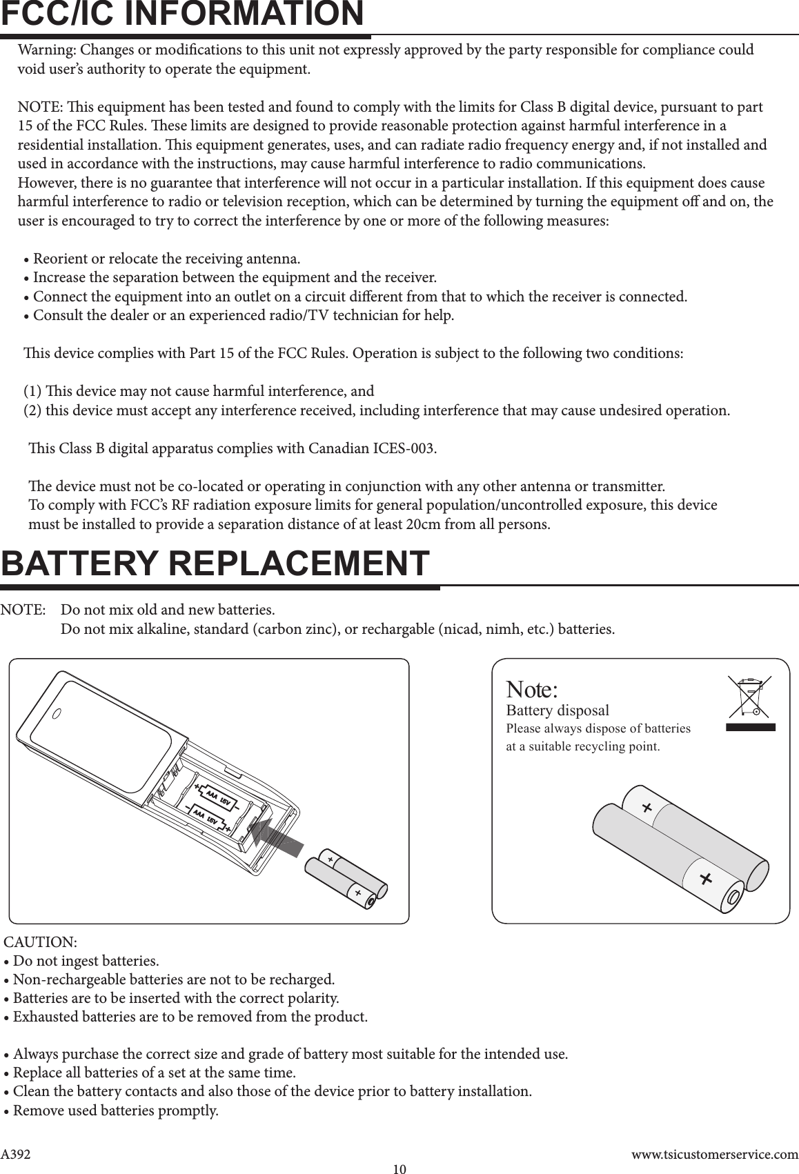 www.tsicustomerservice.comA39210FCC/IC INFORMATIONBATTERY REPLACEMENTNote:Battery disposalPlease always dispose of batteriesat a suitable recycling point.       Warning: Changes or modications to this unit not expressly approved by the party responsible for compliance could     void user’s authority to operate the equipment.    NOTE: is equipment has been tested and found to comply with the limits for Class B digital device, pursuant to part     15 of the FCC Rules. ese limits are designed to provide reasonable protection against harmful interference in a     residential installation. is equipment generates, uses, and can radiate radio frequency energy and, if not installed and     used in accordance with the instructions, may cause harmful interference to radio communications.     However, there is no guarantee that interference will not occur in a particular installation. If this equipment does cause    harmful interference to radio or television reception, which can be determined by turning the equipment o and on, the      user is encouraged to try to correct the interference by one or more of the following measures:  • Reorient or relocate the receiving antenna.  • Increase the separation between the equipment and the receiver.  • Connect the equipment into an outlet on a circuit dierent from that to which the receiver is connected.  • Consult the dealer or an experienced radio/TV technician for help.   is device complies with Part 15 of the FCC Rules. Operation is subject to the following two conditions:   (1) is device may not cause harmful interference, and  (2) this device must accept any interference received, including interference that may cause undesired operation.        is Class B digital apparatus complies with Canadian ICES-003.       e device must not be co-located or operating in conjunction with any other antenna or transmitter.       To comply with FCC’s RF radiation exposure limits for general population/uncontrolled exposure, this device        must be installed to provide a separation distance of at least 20cm from all persons.NOTE:  Do not mix old and new batteries.  Do not mix alkaline, standard (carbon zinc), or rechargable (nicad, nimh, etc.) batteries.       CAUTION:• Do not ingest batteries.• Non-rechargeable batteries are not to be recharged.• Batteries are to be inserted with the correct polarity.• Exhausted batteries are to be removed from the product.• Always purchase the correct size and grade of battery most suitable for the intended use.• Replace all batteries of a set at the same time.• Clean the battery contacts and also those of the device prior to battery installation.• Remove used batteries promptly.