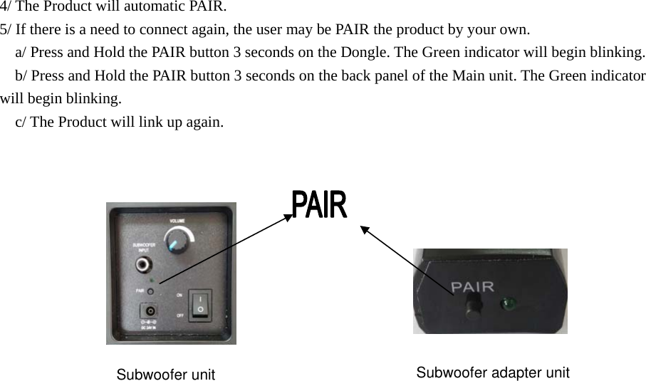 4/ The Product will automatic PAIR. 5/ If there is a need to connect again, the user may be PAIR the product by your own.     a/ Press and Hold the PAIR button 3 seconds on the Dongle. The Green indicator will begin blinking.     b/ Press and Hold the PAIR button 3 seconds on the back panel of the Main unit. The Green indicator will begin blinking.   c/ The Product will link up again. Subwoofer unit Subwoofer adapter unit