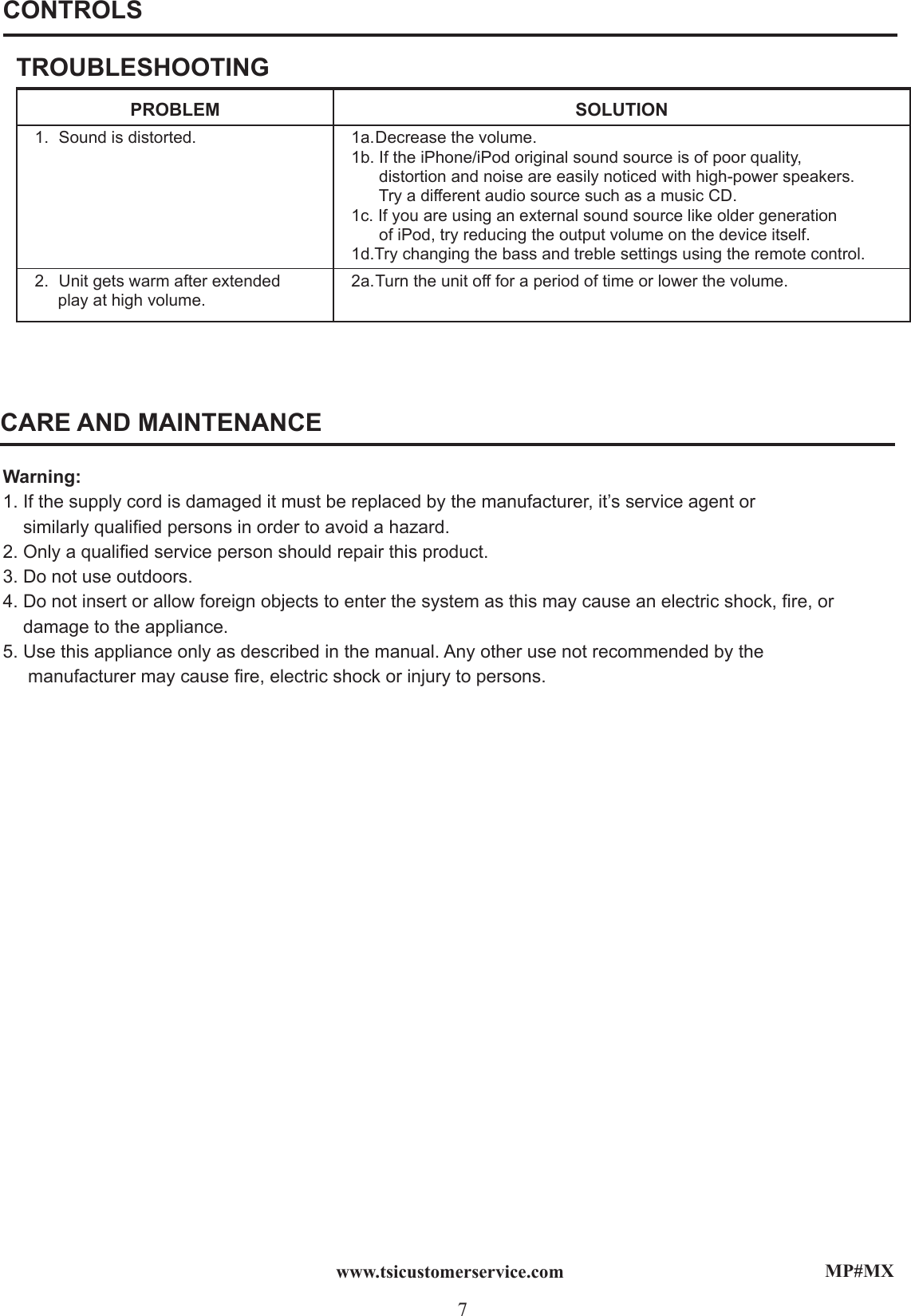 MP#MX7www.tsicustomerservice.comCONTROLSTROUBLESHOOTINGPROBLEM SOLUTION1.  Sound is distorted. 1a. Decrease the volume.1b. If the iPhone/iPod original sound source is of poor quality,       distortion and noise are easily noticed with high-power speakers.      Try a different audio source such as a music CD.1c. If you are using an external sound source like older generation       of iPod, try reducing the output volume on the device itself.1d.Try changing the bass and treble settings using the remote control.2.  Unit gets warm after extended      play at high volume.2a. Turn the unit off for a period of time or lower the volume.CARE AND MAINTENANCEWarning:1. If the supply cord is damaged it must be replaced by the manufacturer, it’s service agent or    similarly qualied persons in order to avoid a hazard.2. Only a qualied service person should repair this product.3. Do not use outdoors.4. Do not insert or allow foreign objects to enter the system as this may cause an electric shock, re, or     damage to the appliance.5. Use this appliance only as described in the manual. Any other use not recommended by the   manufacturer may cause re, electric shock or injury to persons.