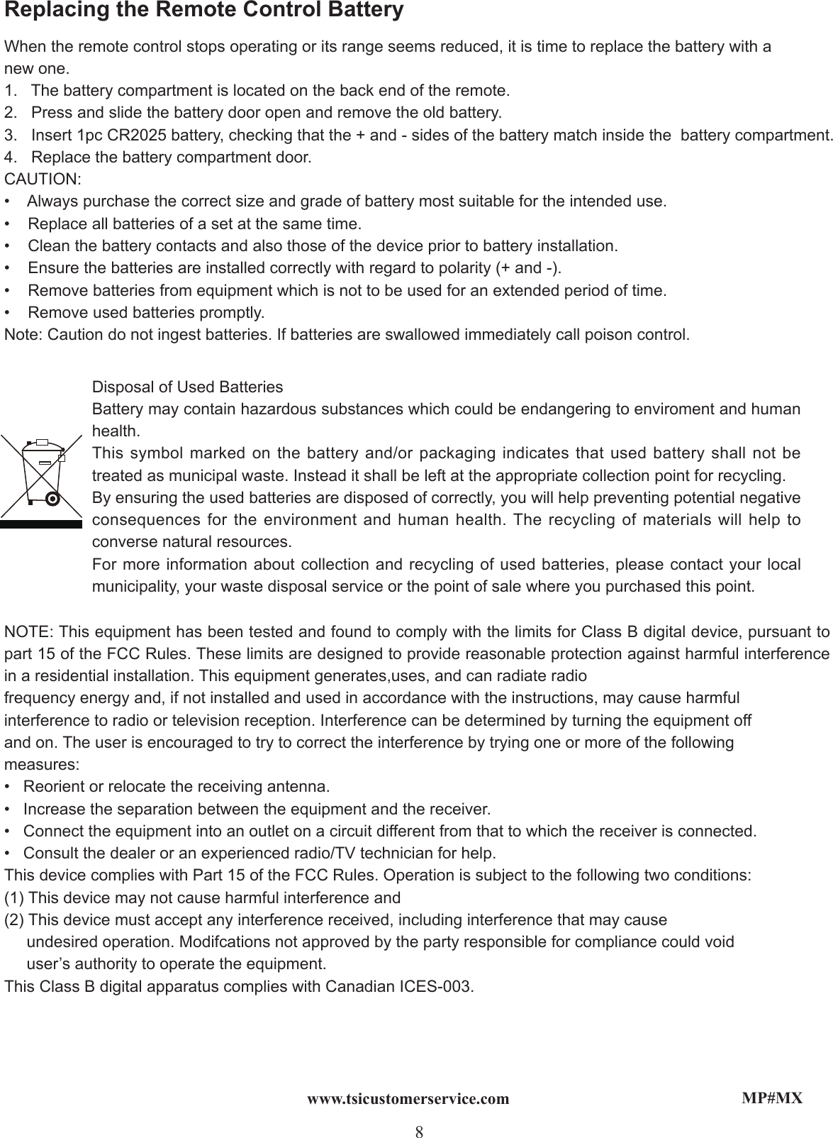 MP#MX8www.tsicustomerservice.comWhen the remote control stops operating or its range seems reduced, it is time to replace the battery with a new one. 1.   The battery compartment is located on the back end of the remote.2.   Press and slide the battery door open and remove the old battery.3.   Insert 1pc CR2025 battery, checking that the + and - sides of the battery match inside the  battery compartment.4.   Replace the battery compartment door. CAUTION:•    Always purchase the correct size and grade of battery most suitable for the intended use.•    Replace all batteries of a set at the same time.•    Clean the battery contacts and also those of the device prior to battery installation.•    Ensure the batteries are installed correctly with regard to polarity (+ and -).•    Remove batteries from equipment which is not to be used for an extended period of time.•    Remove used batteries promptly.Note: Caution do not ingest batteries. If batteries are swallowed immediately call poison control.Replacing the Remote Control BatteryDisposal of Used Batteries Battery may contain hazardous substances which could be endangering to enviroment and human health.     This symbol marked on the battery and/or packaging indicates that used battery shall not be treated as municipal waste. Instead it shall be left at the appropriate collection point for recycling.By ensuring the used batteries are disposed of correctly, you will help preventing potential negative consequences for the environment and human health. The recycling of materials will help to converse natural resources.      For more information about collection and recycling of used batteries, please contact your local municipality, your waste disposal service or the point of sale where you purchased this point.      NOTE: This equipment has been tested and found to comply with the limits for Class B digital device, pursuant to part 15 of the FCC Rules. These limits are designed to provide reasonable protection against harmful interference in a residential installation. This equipment generates,uses, and can radiate radiofrequency energy and, if not installed and used in accordance with the instructions, may cause harmful interference to radio or television reception. Interference can be determined by turning the equipment off and on. The user is encouraged to try to correct the interference by trying one or more of the following measures:•   Reorient or relocate the receiving antenna.•   Increase the separation between the equipment and the receiver.•   Connect the equipment into an outlet on a circuit different from that to which the receiver is connected.•   Consult the dealer or an experienced radio/TV technician for help.This device complies with Part 15 of the FCC Rules. Operation is subject to the following two conditions:(1) This device may not cause harmful interference and (2) This device must accept any interference received, including interference that may cause      undesired operation. Modifcations not approved by the party responsible for compliance could void     user’s authority to operate the equipment. This Class B digital apparatus complies with Canadian ICES-003.