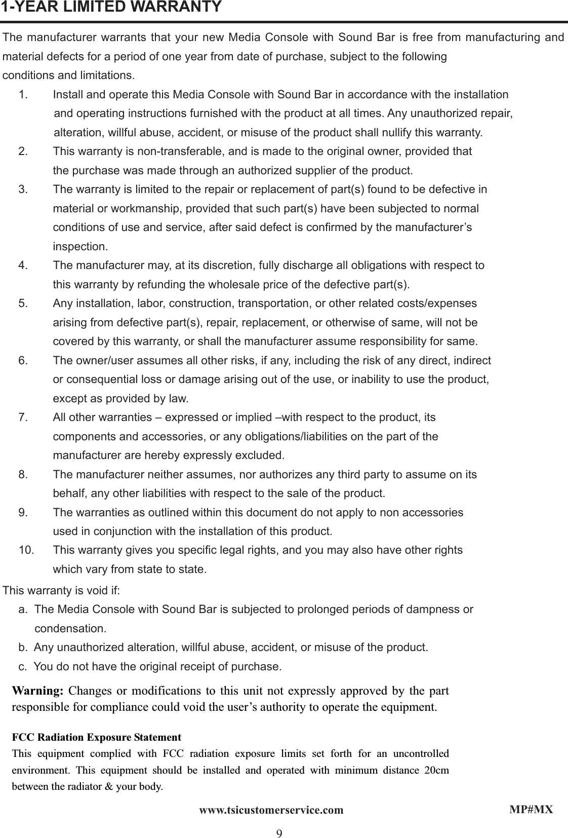 MP#MX9www.tsicustomerservice.comThe manufacturer warrants that your new Media Console with Sound Bar is free from manufacturing and material defects for a period of one year from date of purchase, subject to the followingconditions and limitations.     1.  Install and operate this Media Console with Sound Bar in accordance with the installation                and operating instructions furnished with the product at all times. Any unauthorized repair,                alteration, willful abuse, accident, or misuse of the product shall nullify this warranty.   2.  This warranty is non-transferable, and is made to the original owner, provided that    the purchase was made through an authorized supplier of the product.  3.  The warranty is limited to the repair or replacement of part(s) found to be defective in    material or workmanship, provided that such part(s) have been subjected to normal    conditions of use and service, after said defect is conrmed by the manufacturer’s   inspection.  4.  The manufacturer may, at its discretion, fully discharge all obligations with respect to    this warranty by refunding the wholesale price of the defective part(s).  5.  Any installation, labor, construction, transportation, or other related costs/expenses    arising from defective part(s), repair, replacement, or otherwise of same, will not be    covered by this warranty, or shall the manufacturer assume responsibility for same.  6.  The owner/user assumes all other risks, if any, including the risk of any direct, indirect    or consequential loss or damage arising out of the use, or inability to use the product,                 except as provided by law.  7.  All other warranties – expressed or implied –with respect to the product, its    components and accessories, or any obligations/liabilities on the part of the     manufacturer are hereby expressly excluded.  8.  The manufacturer neither assumes, nor authorizes any third party to assume on its    behalf, any other liabilities with respect to the sale of the product.  9.  The warranties as outlined within this document do not apply to non accessories    used in conjunction with the installation of this product.     10.  This warranty gives you specic legal rights, and you may also have other rights    which vary from state to state.                              This warranty is void if:  a.  The Media Console with Sound Bar is subjected to prolonged periods of dampness or           condensation.  b.  Any unauthorized alteration, willful abuse, accident, or misuse of the product.  c.  You do not have the original receipt of purchase.1-YEAR LIMITED WARRANTYWarning: Changes or modifications to this unit not expressly approved by the part responsible for compliance could void the user’s authority to operate the equipment. FCC Radiation Exposure Statement This equipment complied with FCC radiation exposure limits set forth for an uncontrolled environment. This equipment should be installed and operated with minimum distance 20cm between the radiator &amp; your body. 