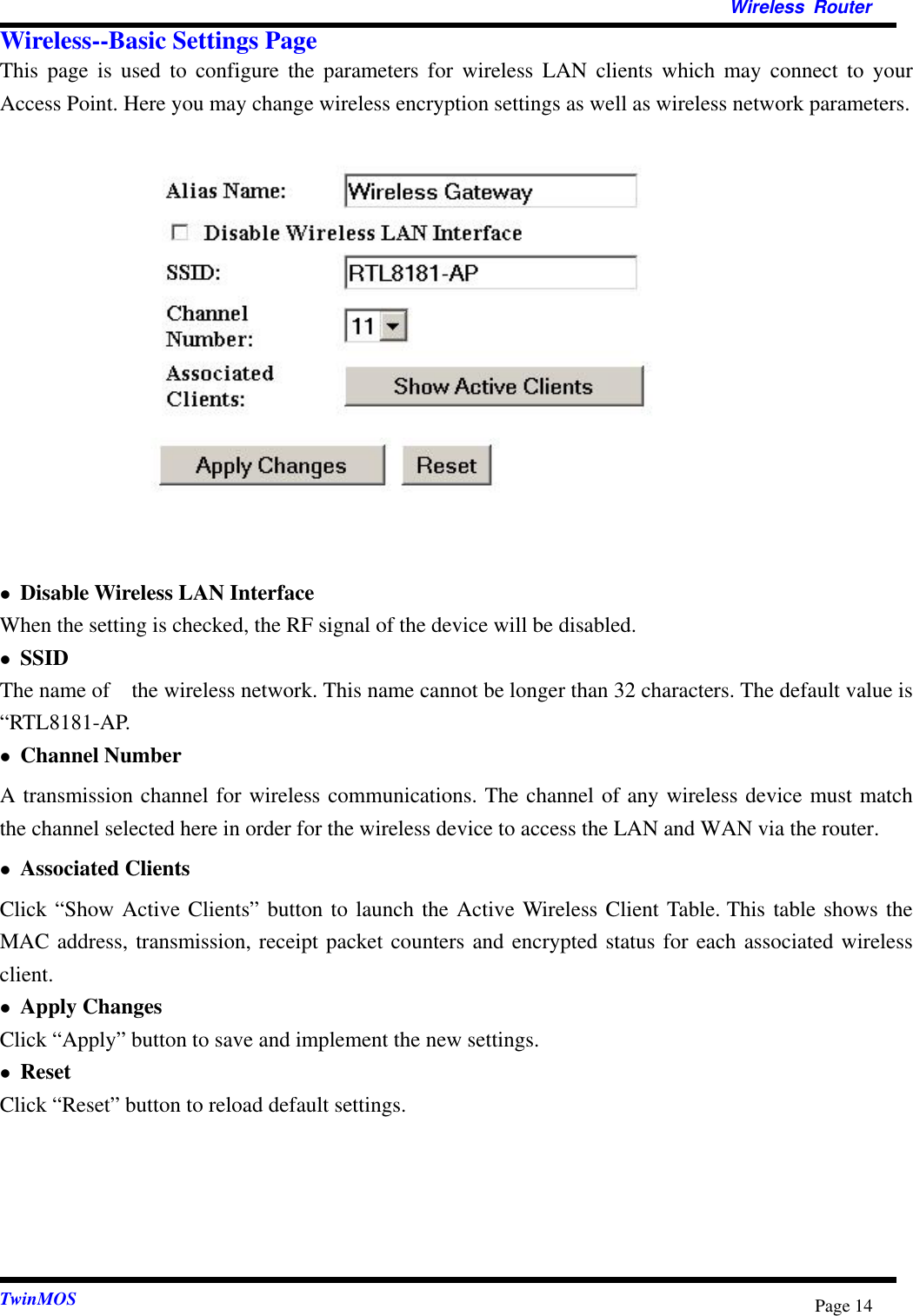   Wireless Router  TwinMOS  Page 14Wireless--Basic Settings Page This page is used to configure the parameters for wireless LAN clients which may connect to your Access Point. Here you may change wireless encryption settings as well as wireless network parameters.                Disable Wireless LAN Interface When the setting is checked, the RF signal of the device will be disabled.  SSID The name of    the wireless network. This name cannot be longer than 32 characters. The default value is “RTL8181-AP.  Channel Number A transmission channel for wireless communications. The channel of any wireless device must match the channel selected here in order for the wireless device to access the LAN and WAN via the router.    Associated Clients Click “Show Active Clients” button to launch the Active Wireless Client Table. This table shows the MAC address, transmission, receipt packet counters and encrypted status for each associated wireless client.  Apply Changes Click “Apply” button to save and implement the new settings.  Reset Click “Reset” button to reload default settings.     