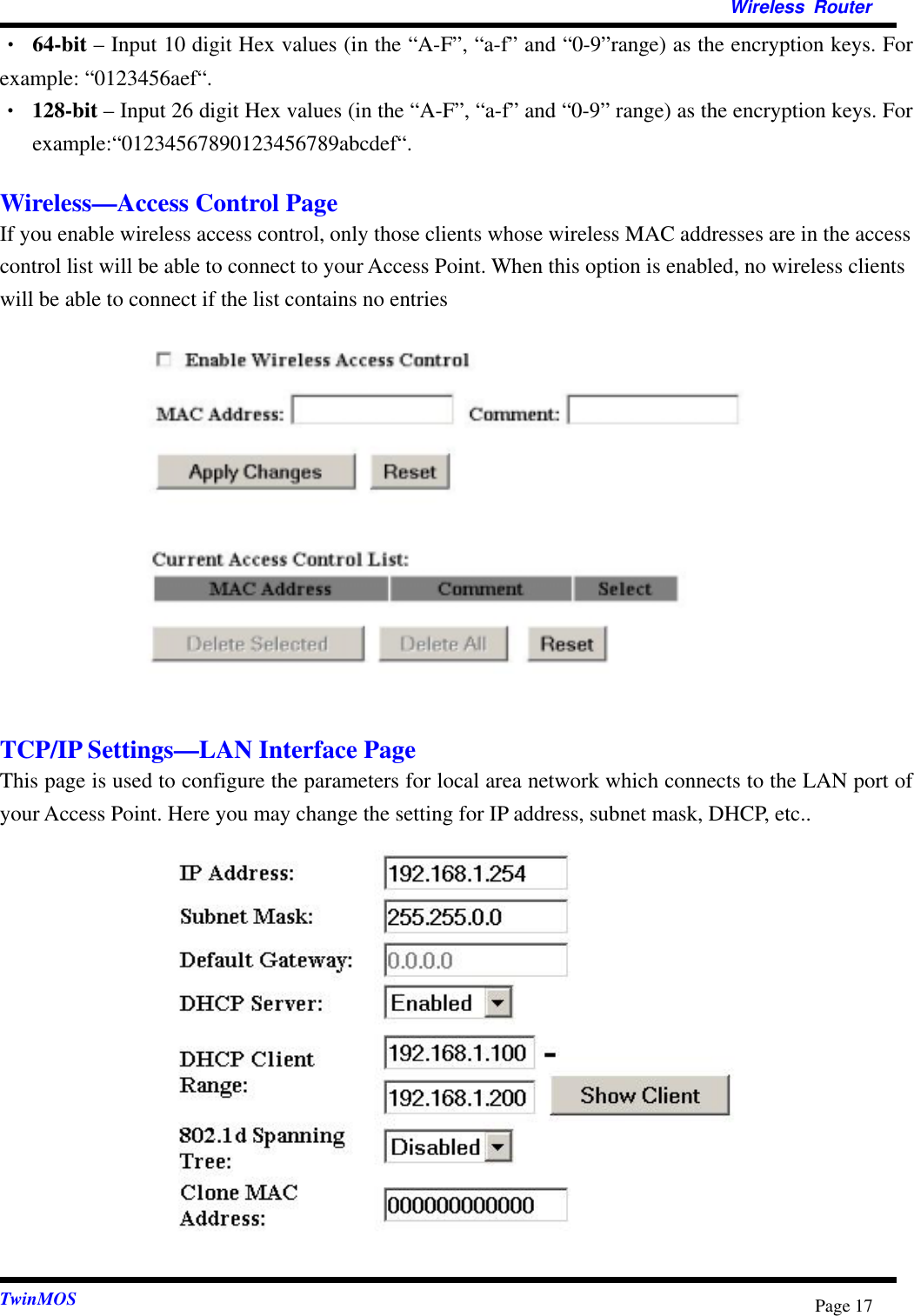   Wireless Router  TwinMOS  Page 17• 64-bit – Input 10 digit Hex values (in the “A-F”, “a-f” and “0-9”range) as the encryption keys. For example: “0123456aef“. •  128-bit – Input 26 digit Hex values (in the “A-F”, “a-f” and “0-9” range) as the encryption keys. For example:“01234567890123456789abcdef“.  Wireless—Access Control Page If you enable wireless access control, only those clients whose wireless MAC addresses are in the access control list will be able to connect to your Access Point. When this option is enabled, no wireless clients will be able to connect if the list contains no entries              TCP/IP Settings—LAN Interface Page This page is used to configure the parameters for local area network which connects to the LAN port of your Access Point. Here you may change the setting for IP address, subnet mask, DHCP, etc..              