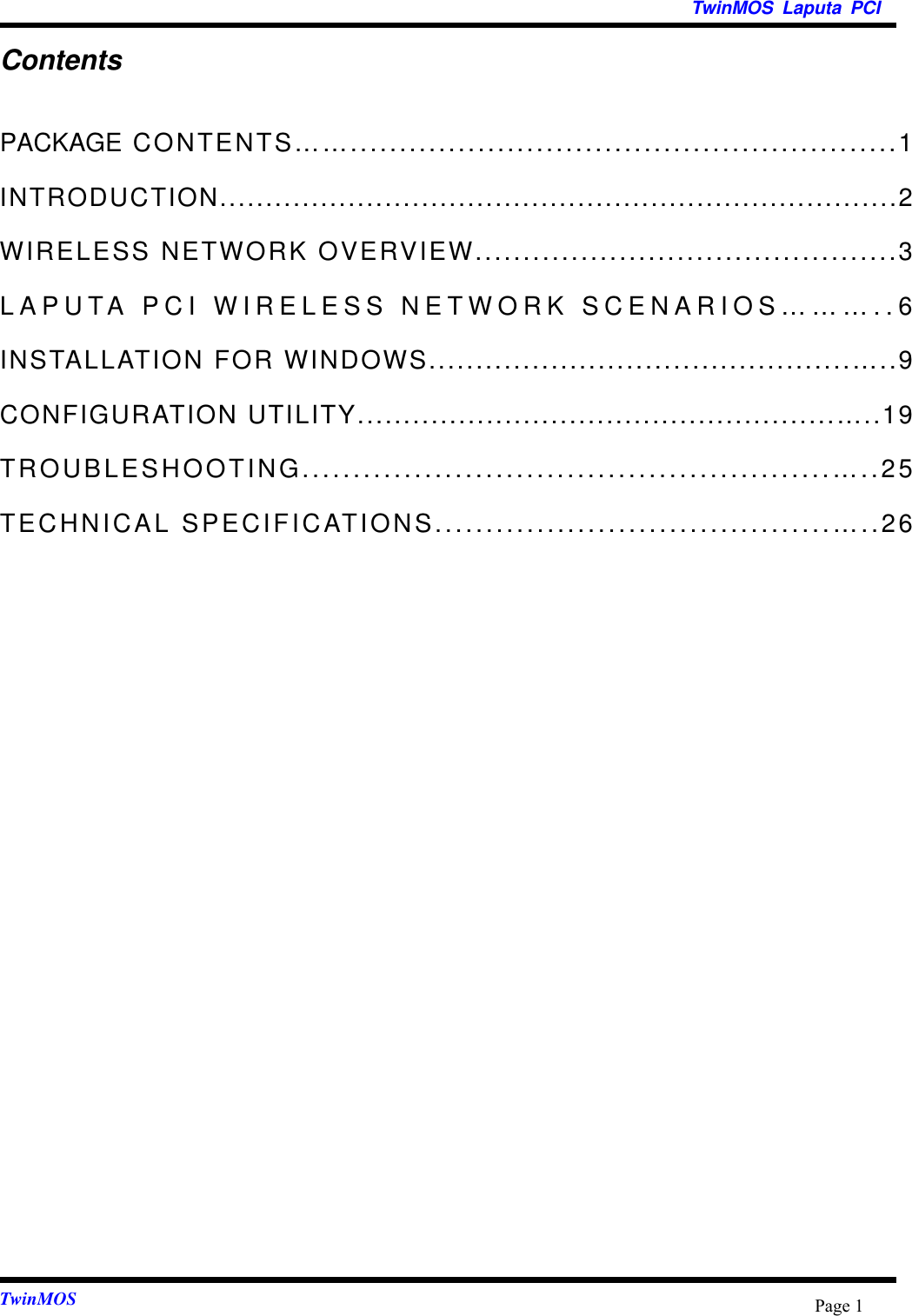 TwinMOS Laputa PCITwinMOS Page 1ContentsPACKAGE CONTENTS……........................................................1INTRODUCTION..........................................................................2WIRELESS NETWORK OVERVIEW............................................3LAPUTA PCI WIRELESS NETWORK SCENARIOS………..6INSTALLATION FOR WINDOWS.............................................…..9CONFIGURATION UTILITY....................................................…..19TROUBLESHOOTING....................................................…..25TECHNICAL SPECIFICATIONS.......................................…..26