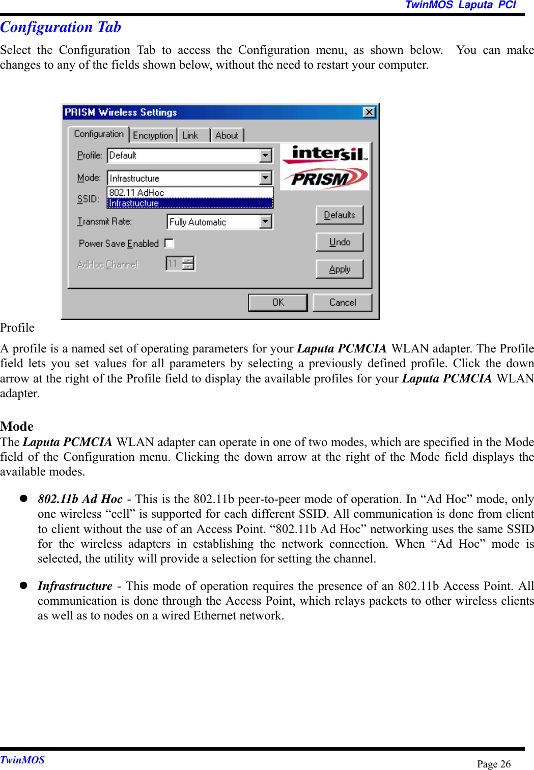 TwinMOS Laputa PCITwinMOS Page 26Configuration TabSelect the Configuration Tab to access the Configuration menu, as shown below.  You can makechanges to any of the fields shown below, without the need to restart your computer.ProfileA profile is a named set of operating parameters for your Laputa PCMCIA WLAN adapter. The Profilefield lets you set values for all parameters by selecting a previously defined profile. Click the downarrow at the right of the Profile field to display the available profiles for your Laputa PCMCIA WLANadapter.ModeThe Laputa PCMCIA WLAN adapter can operate in one of two modes, which are specified in the Modefield of the Configuration menu. Clicking the down arrow at the right of the Mode field displays theavailable modes.z 802.11b Ad Hoc - This is the 802.11b peer-to-peer mode of operation. In “Ad Hoc” mode, onlyone wireless “cell” is supported for each different SSID. All communication is done from clientto client without the use of an Access Point. “802.11b Ad Hoc” networking uses the same SSIDfor the wireless adapters in establishing the network connection. When “Ad Hoc” mode isselected, the utility will provide a selection for setting the channel.z Infrastructure - This mode of operation requires the presence of an 802.11b Access Point. Allcommunication is done through the Access Point, which relays packets to other wireless clientsas well as to nodes on a wired Ethernet network.