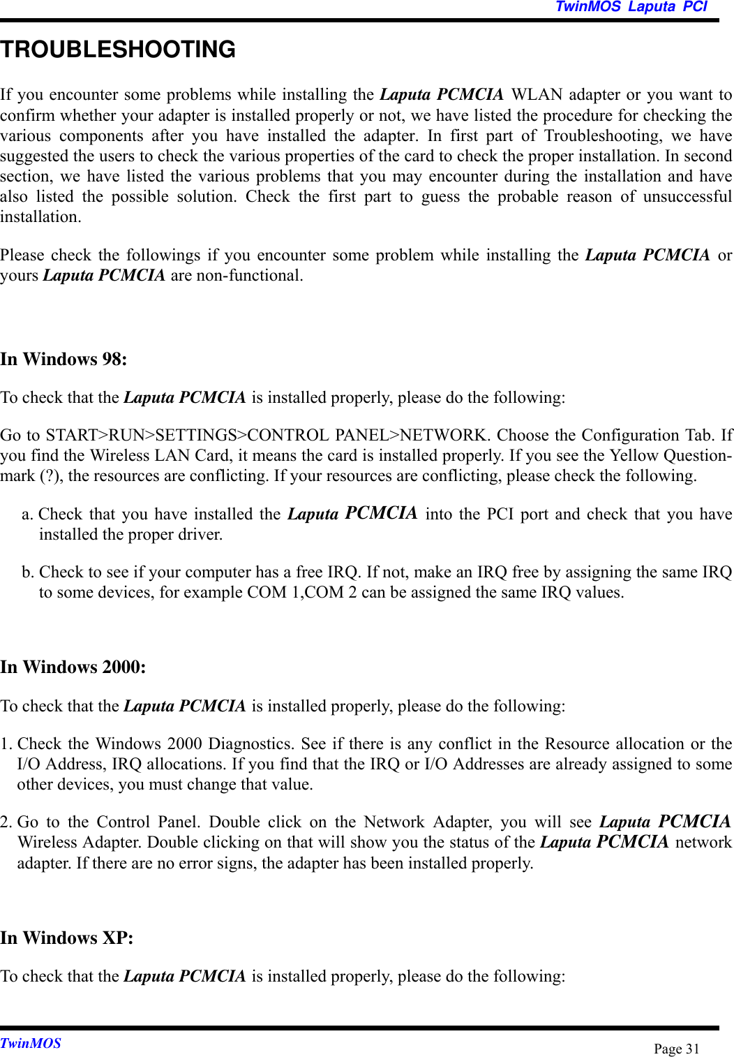 TwinMOS Laputa PCITwinMOS Page 31TROUBLESHOOTINGIf you encounter some problems while installing the Laputa PCMCIA WLAN adapter or you want toconfirm whether your adapter is installed properly or not, we have listed the procedure for checking thevarious components after you have installed the adapter. In first part of Troubleshooting, we havesuggested the users to check the various properties of the card to check the proper installation. In secondsection, we have listed the various problems that you may encounter during the installation and havealso listed the possible solution. Check the first part to guess the probable reason of unsuccessfulinstallation.Please check the followings if you encounter some problem while installing the Laputa PCMCIA oryours Laputa PCMCIA are non-functional.In Windows 98:To check that the Laputa PCMCIA is installed properly, please do the following:Go to START&gt;RUN&gt;SETTINGS&gt;CONTROL PANEL&gt;NETWORK. Choose the Configuration Tab. Ifyou find the Wireless LAN Card, it means the card is installed properly. If you see the Yellow Question-mark (?), the resources are conflicting. If your resources are conflicting, please check the following.a. Check that you have installed the Laputa PCMCIA into the PCI port and check that you haveinstalled the proper driver.b. Check to see if your computer has a free IRQ. If not, make an IRQ free by assigning the same IRQto some devices, for example COM 1,COM 2 can be assigned the same IRQ values.In Windows 2000:To check that the Laputa PCMCIA is installed properly, please do the following:1. Check the Windows 2000 Diagnostics. See if there is any conflict in the Resource allocation or theI/O Address, IRQ allocations. If you find that the IRQ or I/O Addresses are already assigned to someother devices, you must change that value.2. Go to the Control Panel. Double click on the Network Adapter, you will see Laputa  PCMCIAWireless Adapter. Double clicking on that will show you the status of the Laputa PCMCIA networkadapter. If there are no error signs, the adapter has been installed properly.In Windows XP:To check that the Laputa PCMCIA is installed properly, please do the following: