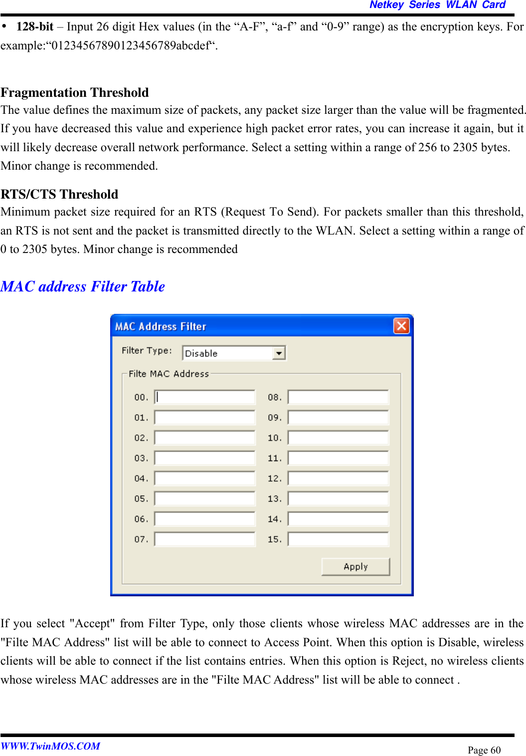   Netkey Series WLAN Card  •128-bit – Input 26 digit Hex values (in the “A-F”, “a-f” and “0-9” range) as the encryption keys. For example:“01234567890123456789abcdef“.  Fragmentation Threshold The value defines the maximum size of packets, any packet size larger than the value will be fragmented. If you have decreased this value and experience high packet error rates, you can increase it again, but it will likely decrease overall network performance. Select a setting within a range of 256 to 2305 bytes. Minor change is recommended. RTS/CTS Threshold Minimum packet size required for an RTS (Request To Send). For packets smaller than this threshold, an RTS is not sent and the packet is transmitted directly to the WLAN. Select a setting within a range of 0 to 2305 bytes. Minor change is recommended  MAC address Filter Table                   If you select &quot;Accept&quot; from Filter Type, only those clients whose wireless MAC addresses are in the &quot;Filte MAC Address&quot; list will be able to connect to Access Point. When this option is Disable, wireless clients will be able to connect if the list contains entries. When this option is Reject, no wireless clients whose wireless MAC addresses are in the &quot;Filte MAC Address&quot; list will be able to connect .   WWW.TwinMOS.COM  Page 60