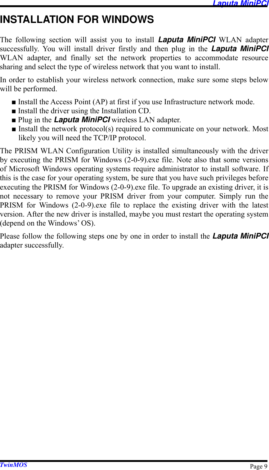   Laputa MiniPCI TwinMOS  Page 9INSTALLATION FOR WINDOWS The following section will assist you to install Laputa MiniPCI WLAN adapter successfully. You will install driver firstly and then plug in the Laputa MiniPCI WLAN adapter, and finally set the network properties to accommodate resource sharing and select the type of wireless network that you want to install. In order to establish your wireless network connection, make sure some steps below will be performed. ■ Install the Access Point (AP) at first if you use Infrastructure network mode. ■ Install the driver using the Installation CD. ■ Plug in the Laputa MiniPCI wireless LAN adapter. ■ Install the network protocol(s) required to communicate on your network. Most likely you will need the TCP/IP protocol. The PRISM WLAN Configuration Utility is installed simultaneously with the driver by executing the PRISM for Windows (2-0-9).exe file. Note also that some versions of Microsoft Windows operating systems require administrator to install software. If this is the case for your operating system, be sure that you have such privileges before executing the PRISM for Windows (2-0-9).exe file. To upgrade an existing driver, it is not necessary to remove your PRISM driver from your computer. Simply run the PRISM for Windows (2-0-9).exe file to replace the existing driver with the latest version. After the new driver is installed, maybe you must restart the operating system (depend on the Windows’ OS). Please follow the following steps one by one in order to install the Laputa MiniPCI adapter successfully. 