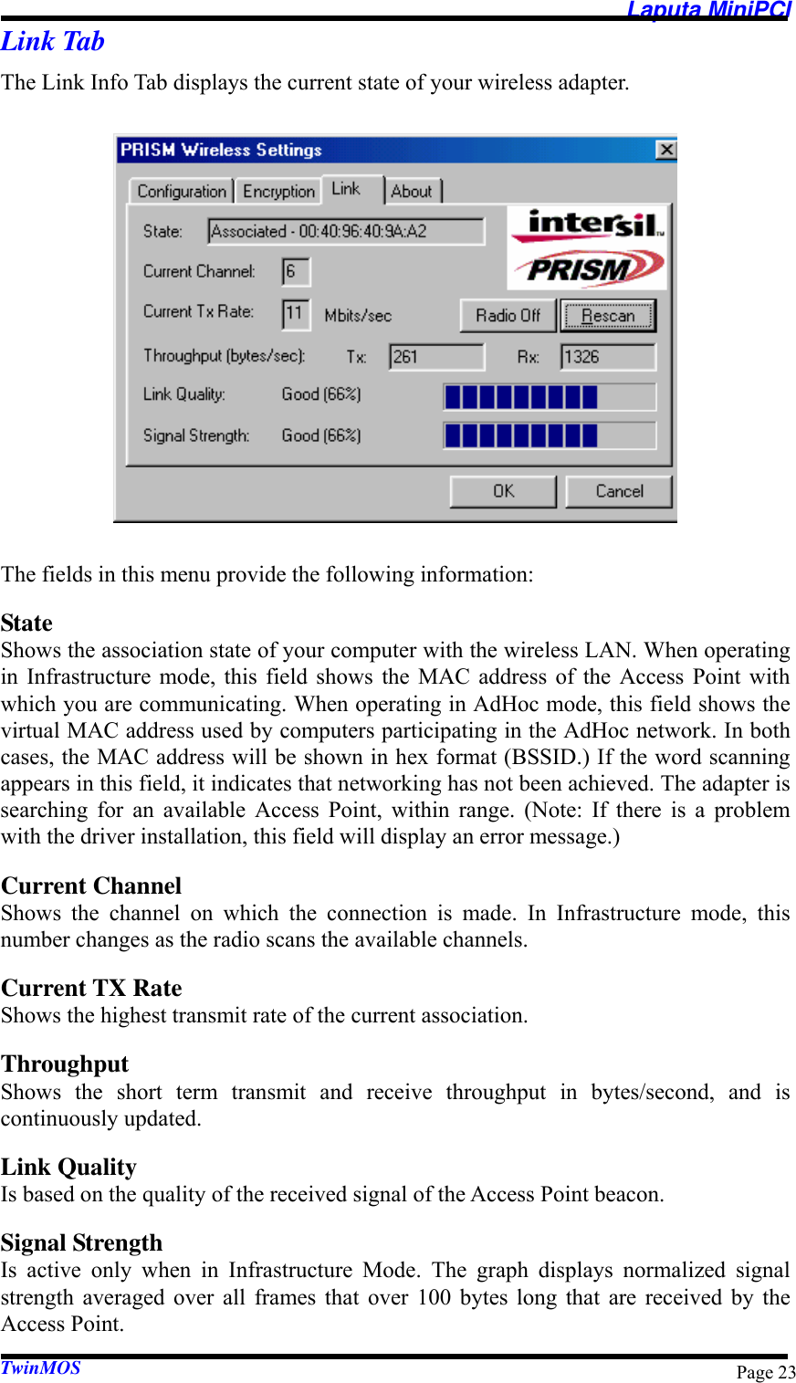  Laputa MiniPCI TwinMOS  Page 23Link Tab The Link Info Tab displays the current state of your wireless adapter.  The fields in this menu provide the following information: State Shows the association state of your computer with the wireless LAN. When operating in Infrastructure mode, this field shows the MAC address of the Access Point with which you are communicating. When operating in AdHoc mode, this field shows the virtual MAC address used by computers participating in the AdHoc network. In both cases, the MAC address will be shown in hex format (BSSID.) If the word scanning appears in this field, it indicates that networking has not been achieved. The adapter is searching for an available Access Point, within range. (Note: If there is a problem with the driver installation, this field will display an error message.) Current Channel Shows the channel on which the connection is made. In Infrastructure mode, this number changes as the radio scans the available channels. Current TX Rate Shows the highest transmit rate of the current association. Throughput Shows the short term transmit and receive throughput in bytes/second, and is continuously updated. Link Quality Is based on the quality of the received signal of the Access Point beacon. Signal Strength Is active only when in Infrastructure Mode. The graph displays normalized signal strength averaged over all frames that over 100 bytes long that are received by the Access Point. 