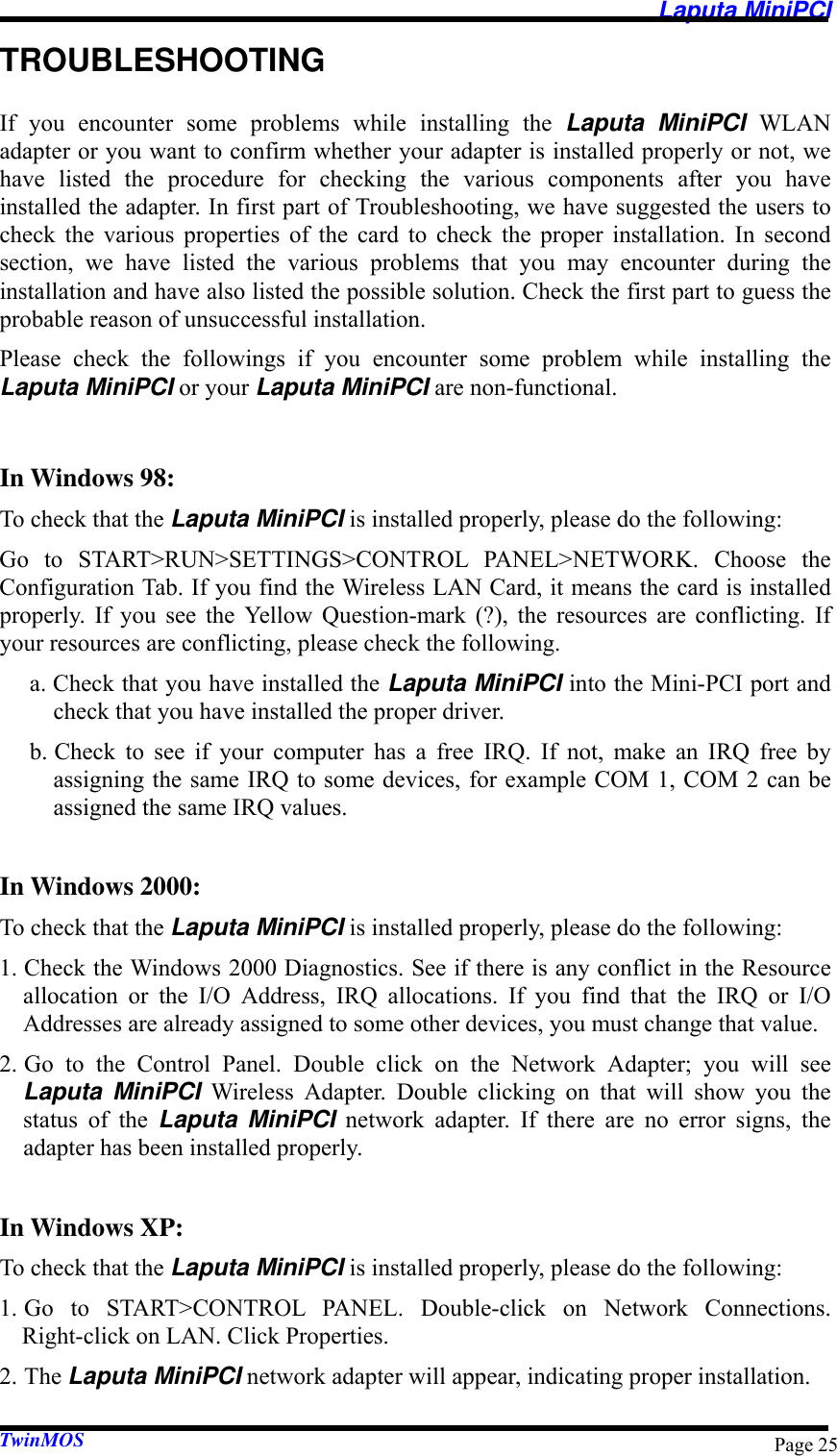   Laputa MiniPCI TwinMOS  Page 25TROUBLESHOOTING If you encounter some problems while installing the Laputa MiniPCI WLAN adapter or you want to confirm whether your adapter is installed properly or not, we have listed the procedure for checking the various components after you have installed the adapter. In first part of Troubleshooting, we have suggested the users to check the various properties of the card to check the proper installation. In second section, we have listed the various problems that you may encounter during the installation and have also listed the possible solution. Check the first part to guess the probable reason of unsuccessful installation. Please check the followings if you encounter some problem while installing the Laputa MiniPCI or your Laputa MiniPCI are non-functional.  In Windows 98: To check that the Laputa MiniPCI is installed properly, please do the following: Go to START&gt;RUN&gt;SETTINGS&gt;CONTROL PANEL&gt;NETWORK. Choose the Configuration Tab. If you find the Wireless LAN Card, it means the card is installed properly. If you see the Yellow Question-mark (?), the resources are conflicting. If your resources are conflicting, please check the following. a. Check that you have installed the Laputa MiniPCI into the Mini-PCI port and check that you have installed the proper driver. b. Check to see if your computer has a free IRQ. If not, make an IRQ free by assigning the same IRQ to some devices, for example COM 1, COM 2 can be assigned the same IRQ values.  In Windows 2000: To check that the Laputa MiniPCI is installed properly, please do the following: 1. Check the Windows 2000 Diagnostics. See if there is any conflict in the Resource allocation or the I/O Address, IRQ allocations. If you find that the IRQ or I/O Addresses are already assigned to some other devices, you must change that value. 2. Go to the Control Panel. Double click on the Network Adapter; you will see Laputa MiniPCI Wireless Adapter. Double clicking on that will show you the status of the Laputa MiniPCI network adapter. If there are no error signs, the adapter has been installed properly.  In Windows XP: To check that the Laputa MiniPCI is installed properly, please do the following: 1. Go to START&gt;CONTROL PANEL. Double-click on Network Connections.  Right-click on LAN. Click Properties. 2. The Laputa MiniPCI network adapter will appear, indicating proper installation. 