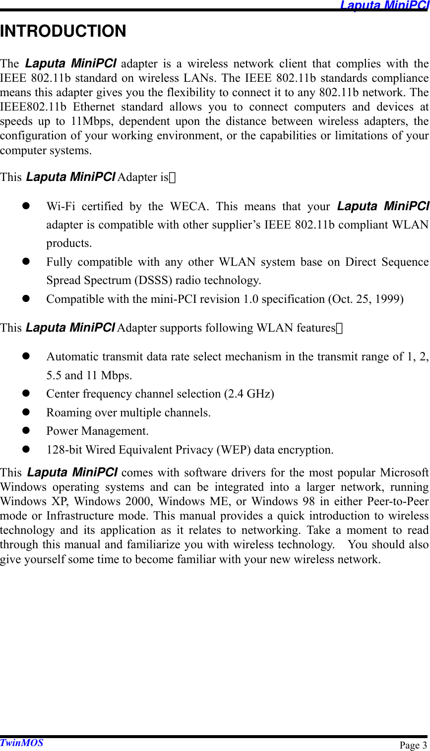   Laputa MiniPCI TwinMOS  Page 3INTRODUCTION The  Laputa MiniPCI adapter is a wireless network client that complies with the IEEE 802.11b standard on wireless LANs. The IEEE 802.11b standards compliance means this adapter gives you the flexibility to connect it to any 802.11b network. The IEEE802.11b Ethernet standard allows you to connect computers and devices at speeds up to 11Mbps, dependent upon the distance between wireless adapters, the configuration of your working environment, or the capabilities or limitations of your computer systems. This Laputa MiniPCI Adapter is： z Wi-Fi certified by the WECA. This means that your Laputa MiniPCI adapter is compatible with other supplier’s IEEE 802.11b compliant WLAN products. z Fully compatible with any other WLAN system base on Direct Sequence Spread Spectrum (DSSS) radio technology. z Compatible with the mini-PCI revision 1.0 specification (Oct. 25, 1999) This Laputa MiniPCI Adapter supports following WLAN features： z Automatic transmit data rate select mechanism in the transmit range of 1, 2, 5.5 and 11 Mbps. z Center frequency channel selection (2.4 GHz) z Roaming over multiple channels. z Power Management. z 128-bit Wired Equivalent Privacy (WEP) data encryption. This  Laputa MiniPCI comes with software drivers for the most popular Microsoft Windows operating systems and can be integrated into a larger network, running Windows XP, Windows 2000, Windows ME, or Windows 98 in either Peer-to-Peer mode or Infrastructure mode. This manual provides a quick introduction to wireless technology and its application as it relates to networking. Take a moment to read through this manual and familiarize you with wireless technology.    You should also give yourself some time to become familiar with your new wireless network. 