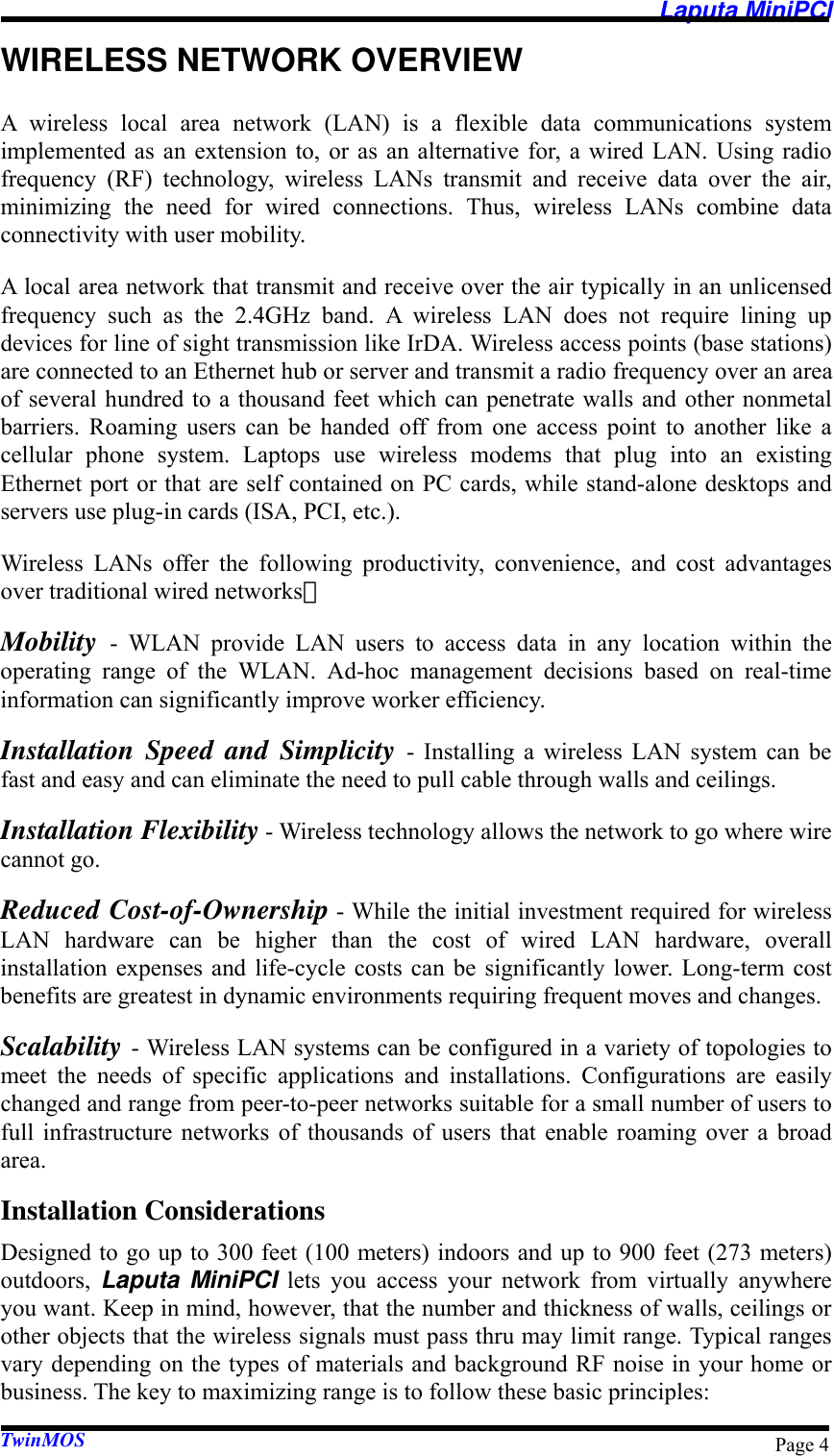   Laputa MiniPCI TwinMOS  Page 4WIRELESS NETWORK OVERVIEW A wireless local area network (LAN) is a flexible data communications system implemented as an extension to, or as an alternative for, a wired LAN. Using radio frequency (RF) technology, wireless LANs transmit and receive data over the air, minimizing the need for wired connections. Thus, wireless LANs combine data connectivity with user mobility. A local area network that transmit and receive over the air typically in an unlicensed frequency such as the 2.4GHz band. A wireless LAN does not require lining up devices for line of sight transmission like IrDA. Wireless access points (base stations) are connected to an Ethernet hub or server and transmit a radio frequency over an area of several hundred to a thousand feet which can penetrate walls and other nonmetal barriers. Roaming users can be handed off from one access point to another like a cellular phone system. Laptops use wireless modems that plug into an existing Ethernet port or that are self contained on PC cards, while stand-alone desktops and servers use plug-in cards (ISA, PCI, etc.). Wireless LANs offer the following productivity, convenience, and cost advantages over traditional wired networks： Mobility  - WLAN provide LAN users to access data in any location within the operating range of the WLAN. Ad-hoc management decisions based on real-time information can significantly improve worker efficiency. Installation Speed and Simplicity - Installing a wireless LAN system can be fast and easy and can eliminate the need to pull cable through walls and ceilings. Installation Flexibility - Wireless technology allows the network to go where wire cannot go. Reduced Cost-of-Ownership - While the initial investment required for wireless LAN hardware can be higher than the cost of wired LAN hardware, overall installation expenses and life-cycle costs can be significantly lower. Long-term cost benefits are greatest in dynamic environments requiring frequent moves and changes. Scalability - Wireless LAN systems can be configured in a variety of topologies to meet the needs of specific applications and installations. Configurations are easily changed and range from peer-to-peer networks suitable for a small number of users to full infrastructure networks of thousands of users that enable roaming over a broad area. Installation Considerations Designed to go up to 300 feet (100 meters) indoors and up to 900 feet (273 meters) outdoors,  Laputa MiniPCI lets you access your network from virtually anywhere you want. Keep in mind, however, that the number and thickness of walls, ceilings or other objects that the wireless signals must pass thru may limit range. Typical ranges vary depending on the types of materials and background RF noise in your home or business. The key to maximizing range is to follow these basic principles: