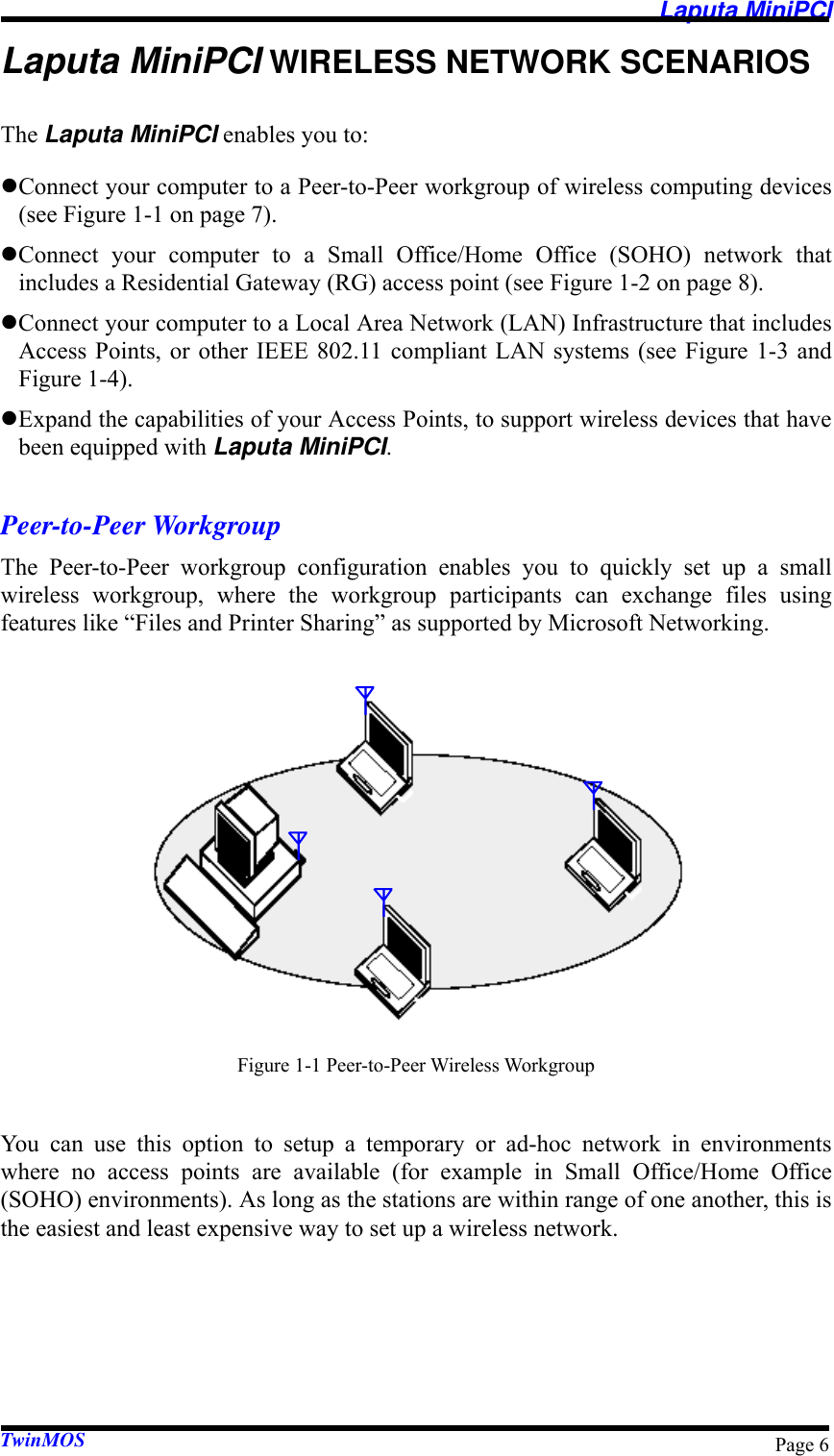   Laputa MiniPCI TwinMOS  Page 6Laputa MiniPCI WIRELESS NETWORK SCENARIOS The Laputa MiniPCI enables you to: z Connect your computer to a Peer-to-Peer workgroup of wireless computing devices (see Figure 1-1 on page 7). z Connect your computer to a Small Office/Home Office (SOHO) network that includes a Residential Gateway (RG) access point (see Figure 1-2 on page 8). z Connect your computer to a Local Area Network (LAN) Infrastructure that includes Access Points, or other IEEE 802.11 compliant LAN systems (see Figure 1-3 and Figure 1-4). z Expand the capabilities of your Access Points, to support wireless devices that have been equipped with Laputa MiniPCI.  Peer-to-Peer Workgroup The Peer-to-Peer workgroup configuration enables you to quickly set up a small wireless workgroup, where the workgroup participants can exchange files using features like “Files and Printer Sharing” as supported by Microsoft Networking.           Figure 1-1 Peer-to-Peer Wireless Workgroup  You can use this option to setup a temporary or ad-hoc network in environments where no access points are available (for example in Small Office/Home Office (SOHO) environments). As long as the stations are within range of one another, this is the easiest and least expensive way to set up a wireless network. 
