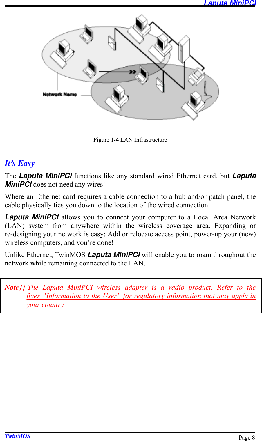   Laputa MiniPCI TwinMOS  Page 8 Figure 1-4 LAN Infrastructure  It’s Easy The Laputa MiniPCI functions like any standard wired Ethernet card, but Laputa MiniPCI does not need any wires! Where an Ethernet card requires a cable connection to a hub and/or patch panel, the cable physically ties you down to the location of the wired connection. Laputa MiniPCI allows you to connect your computer to a Local Area Network (LAN) system from anywhere within the wireless coverage area. Expanding or re-designing your network is easy: Add or relocate access point, power-up your (new) wireless computers, and you’re done! Unlike Ethernet, TwinMOS Laputa MiniPCI will enable you to roam throughout the network while remaining connected to the LAN.  Note：The Laputa MiniPCI wireless adapter is a radio product. Refer to the flyer ”Information to the User” for regulatory information that may apply in your country. 