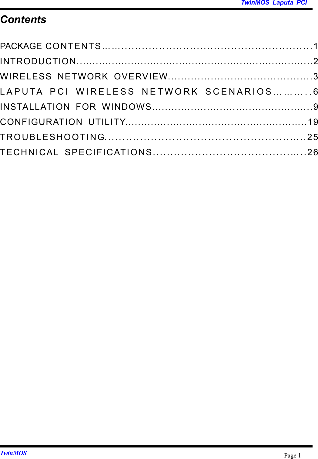   TwinMOS Laputa PCI TwinMOS  Page 1Contents PACKAGE CONTENTS……........................................................1 INTRODUCTION..........................................................................2 WIRELESS NETWORK OVERVIEW............................................3 LAPUTA PCI WIRELESS NETWORK SCENARIOS………..6 INSTALLATION FOR WINDOWS.............................................…..9 CONFIGURATION UTILITY....................................................…..19 TROUBLESHOOTING....................................................…..25 TECHNICAL SPECIFICATIONS.......................................…..26  