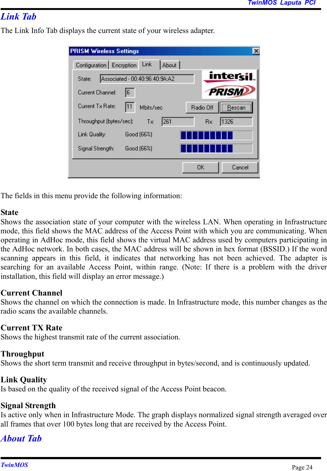   TwinMOS Laputa PCI TwinMOS  Page 24Link Tab The Link Info Tab displays the current state of your wireless adapter.  The fields in this menu provide the following information: State Shows the association state of your computer with the wireless LAN. When operating in Infrastructure mode, this field shows the MAC address of the Access Point with which you are communicating. When operating in AdHoc mode, this field shows the virtual MAC address used by computers participating in the AdHoc network. In both cases, the MAC address will be shown in hex format (BSSID.) If the word scanning appears in this field, it indicates that networking has not been achieved. The adapter is searching for an available Access Point, within range. (Note: If there is a problem with the driver installation, this field will display an error message.) Current Channel Shows the channel on which the connection is made. In Infrastructure mode, this number changes as the radio scans the available channels. Current TX Rate Shows the highest transmit rate of the current association. Throughput Shows the short term transmit and receive throughput in bytes/second, and is continuously updated. Link Quality Is based on the quality of the received signal of the Access Point beacon. Signal Strength Is active only when in Infrastructure Mode. The graph displays normalized signal strength averaged over all frames that over 100 bytes long that are received by the Access Point. About Tab 