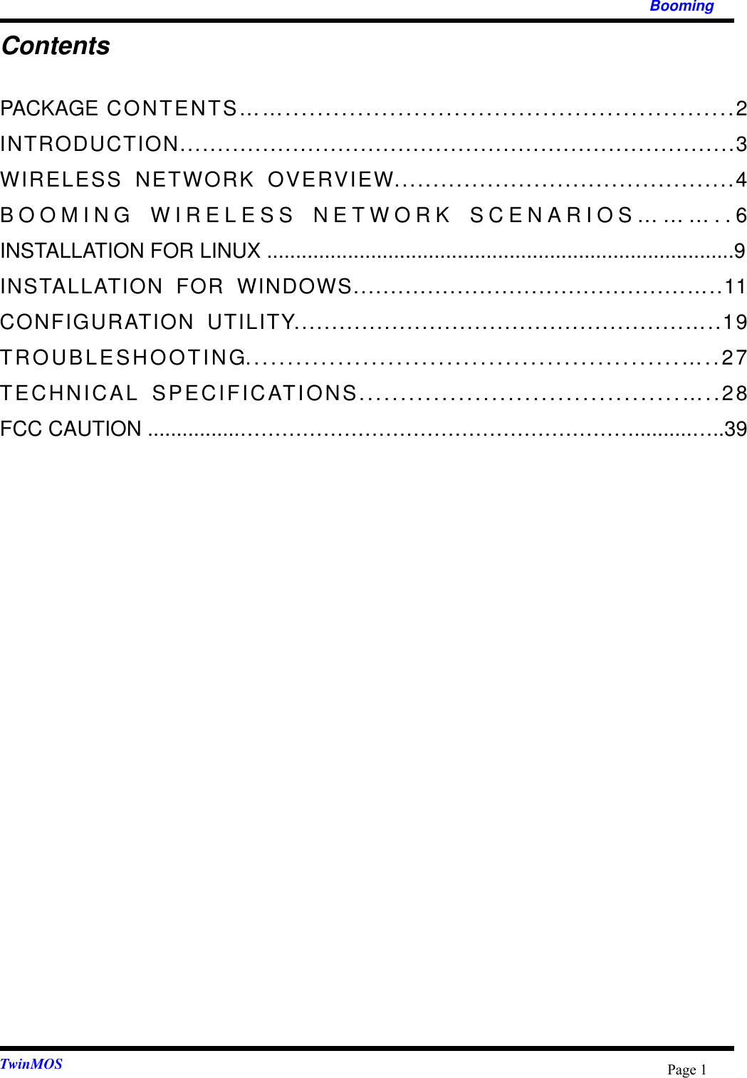   Booming  TwinMOS  Page 1Contents PACKAGE CONTENTS……........................................................2 INTRODUCTION..........................................................................3 WIRELESS NETWORK OVERVIEW............................................4 BOOMING WIRELESS NETWORK SCENARIOS………..6 INSTALLATION FOR LINUX .................................................................................9 INSTALLATION FOR WINDOWS.............................................…..11 CONFIGURATION UTILITY....................................................…..19 TROUBLESHOOTING....................................................…..27 TECHNICAL SPECIFICATIONS.......................................…..28 FCC CAUTION ................…………………………………………………..........…..39  