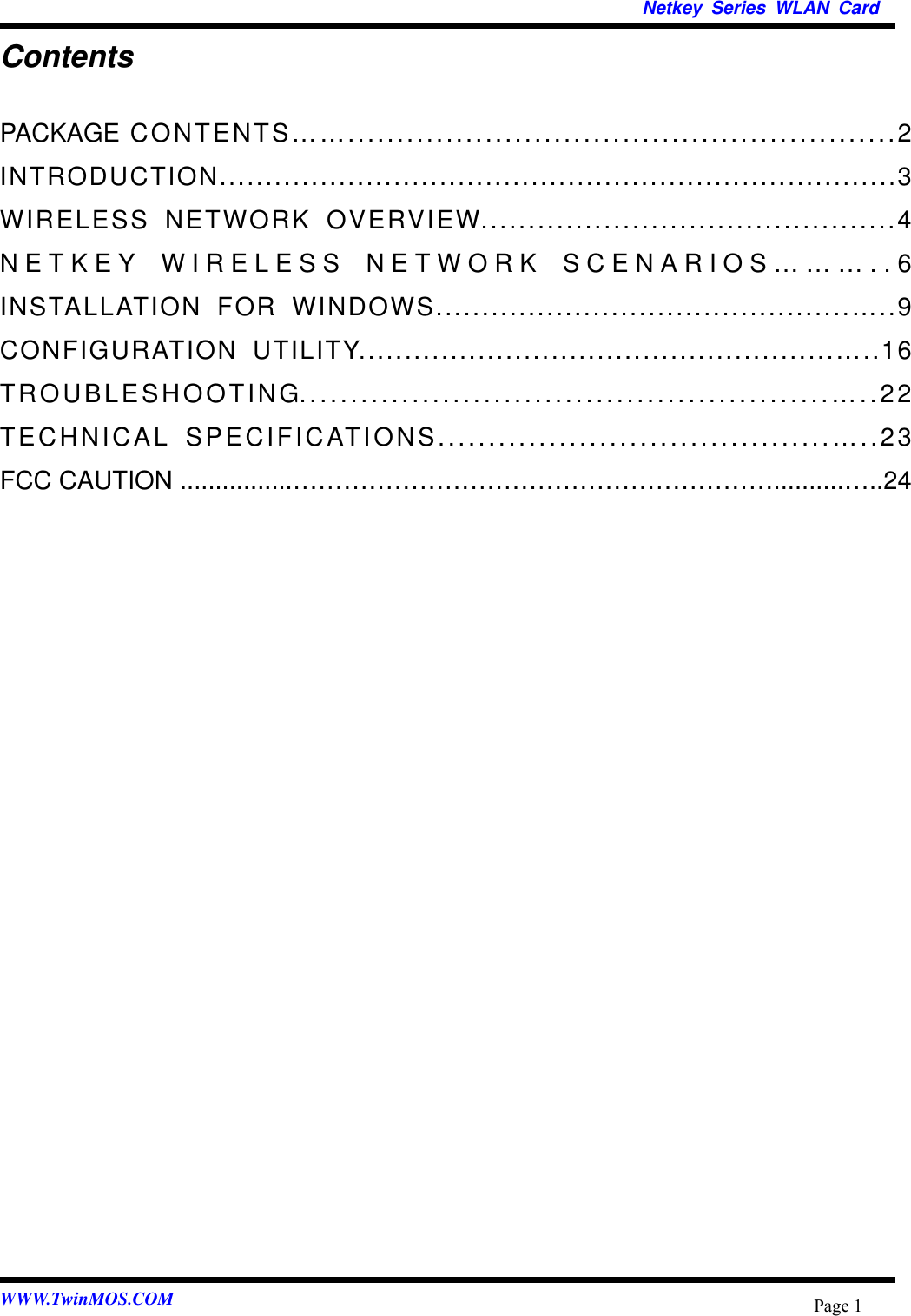   Netkey Series WLAN Card WWW.TwinMOS.COM  Page 1Contents PACKAGE CONTENTS……........................................................2 INTRODUCTION..........................................................................3 WIRELESS NETWORK OVERVIEW............................................4 NETKEY WIRELESS NETWORK SCENARIOS………..6 INSTALLATION FOR WINDOWS.............................................…..9 CONFIGURATION UTILITY....................................................…..16 TROUBLESHOOTING....................................................…..22 TECHNICAL SPECIFICATIONS.......................................…..23 FCC CAUTION ................…………………………………………………..........…..24  