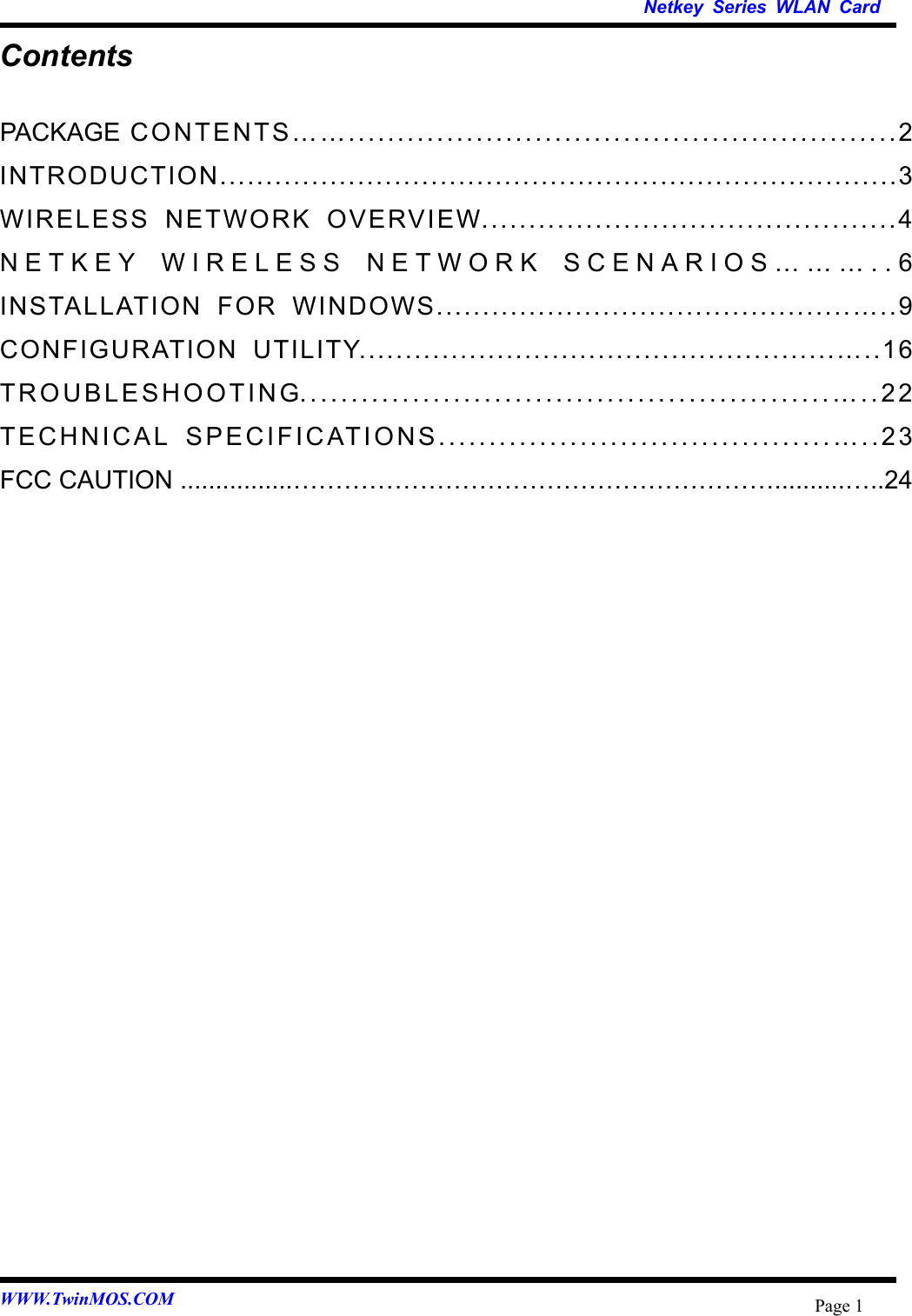   Netkey Series WLAN Card WWW.TwinMOS.COM  Page 1Contents PACKAGE CONTENTS……........................................................2 INTRODUCTION..........................................................................3 WIRELESS NETWORK OVERVIEW............................................4 NETKEY WIRELESS NETWORK SCENARIOS………..6 INSTALLATION FOR WINDOWS.............................................…..9 CONFIGURATION UTILITY....................................................…..16 TROUBLESHOOTING....................................................…..22 TECHNICAL SPECIFICATIONS.......................................…..23 FCC CAUTION ................…………………………………………………..........…..24  