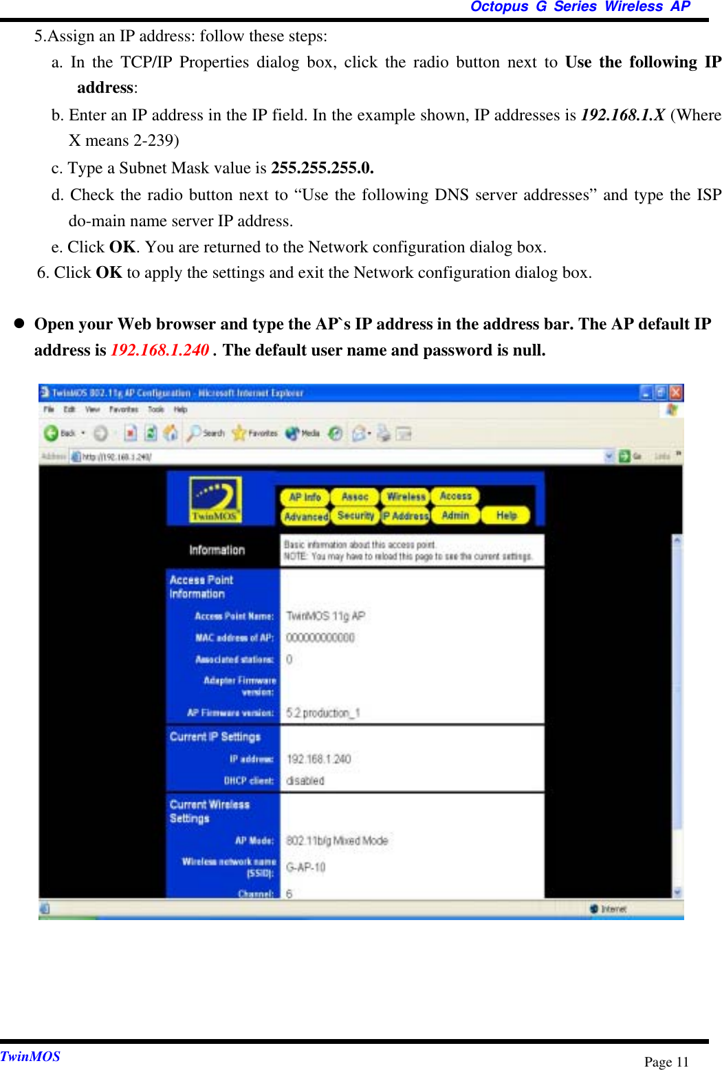  Octopus G Series Wireless AP  TwinMOS  Page 11  5.Assign an IP address: follow these steps:    a. In the TCP/IP Properties dialog box, click the radio button next to Use the following IP address:    b. Enter an IP address in the IP field. In the example shown, IP addresses is 192.168.1.X (Where X means 2-239)   c. Type a Subnet Mask value is 255.255.255.0.   d. Check the radio button next to “Use the following DNS server addresses” and type the ISP do-main name server IP address.         e. Click OK. You are returned to the Network configuration dialog box.    6. Click OK to apply the settings and exit the Network configuration dialog box.     Open your Web browser and type the AP`s IP address in the address bar. The AP default IP address is 192.168.1.240 . The default user name and password is null.                                