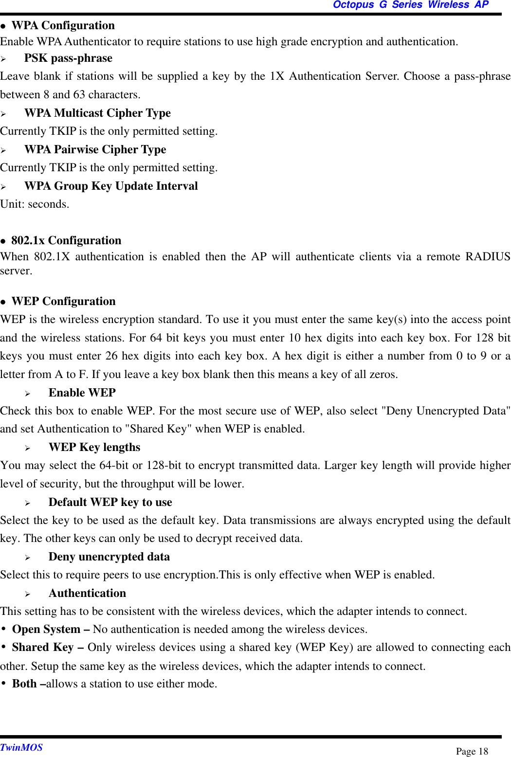  Octopus G Series Wireless AP  TwinMOS  Page 18 WPA Configuration   Enable WPA Authenticator to require stations to use high grade encryption and authentication.   PSK pass-phrase Leave blank if stations will be supplied a key by the 1X Authentication Server. Choose a pass-phrase between 8 and 63 characters.   WPA Multicast Cipher Type Currently TKIP is the only permitted setting.   WPA Pairwise Cipher Type Currently TKIP is the only permitted setting.   WPA Group Key Update Interval Unit: seconds.   802.1x Configuration When 802.1X authentication is enabled then the AP will authenticate clients via a remote RADIUS server.   WEP Configuration   WEP is the wireless encryption standard. To use it you must enter the same key(s) into the access point and the wireless stations. For 64 bit keys you must enter 10 hex digits into each key box. For 128 bit keys you must enter 26 hex digits into each key box. A hex digit is either a number from 0 to 9 or a letter from A to F. If you leave a key box blank then this means a key of all zeros.   Enable WEP Check this box to enable WEP. For the most secure use of WEP, also select &quot;Deny Unencrypted Data&quot; and set Authentication to &quot;Shared Key&quot; when WEP is enabled.   WEP Key lengths You may select the 64-bit or 128-bit to encrypt transmitted data. Larger key length will provide higher level of security, but the throughput will be lower.   Default WEP key to use Select the key to be used as the default key. Data transmissions are always encrypted using the default key. The other keys can only be used to decrypt received data.   Deny unencrypted data Select this to require peers to use encryption.This is only effective when WEP is enabled.   Authentication This setting has to be consistent with the wireless devices, which the adapter intends to connect. •Open System – No authentication is needed among the wireless devices. •Shared Key – Only wireless devices using a shared key (WEP Key) are allowed to connecting each other. Setup the same key as the wireless devices, which the adapter intends to connect. •Both –allows a station to use either mode.   