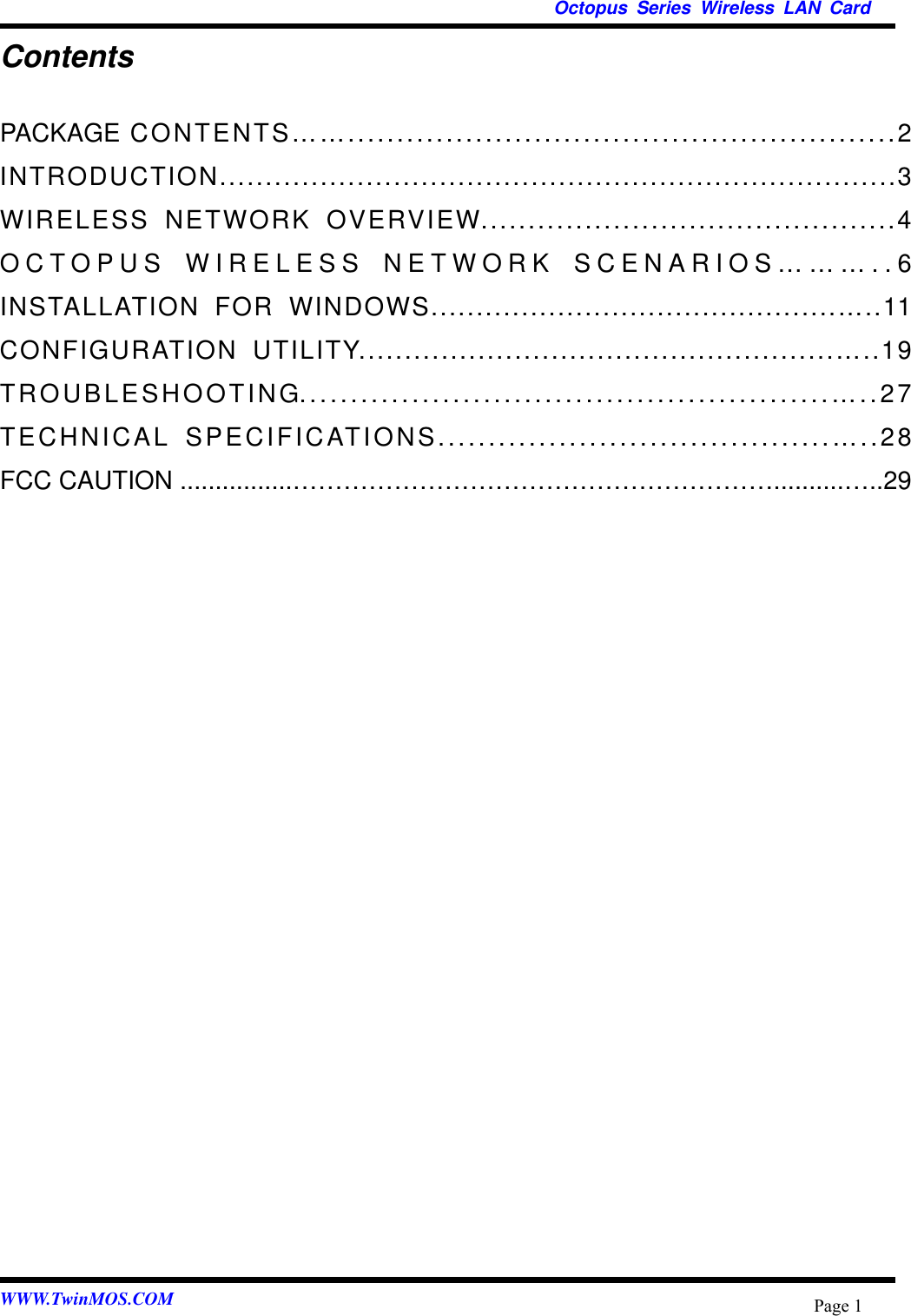   Octopus Series Wireless LAN Card  WWW.TwinMOS.COM  Page 1Contents PACKAGE CONTENTS……........................................................2 INTRODUCTION..........................................................................3 WIRELESS NETWORK OVERVIEW............................................4 OCTOPUS WIRELESS NETWORK SCENARIOS………..6 INSTALLATION FOR WINDOWS.............................................…..11 CONFIGURATION UTILITY....................................................…..19 TROUBLESHOOTING....................................................…..27 TECHNICAL SPECIFICATIONS.......................................…..28 FCC CAUTION ................…………………………………………………..........…..29  