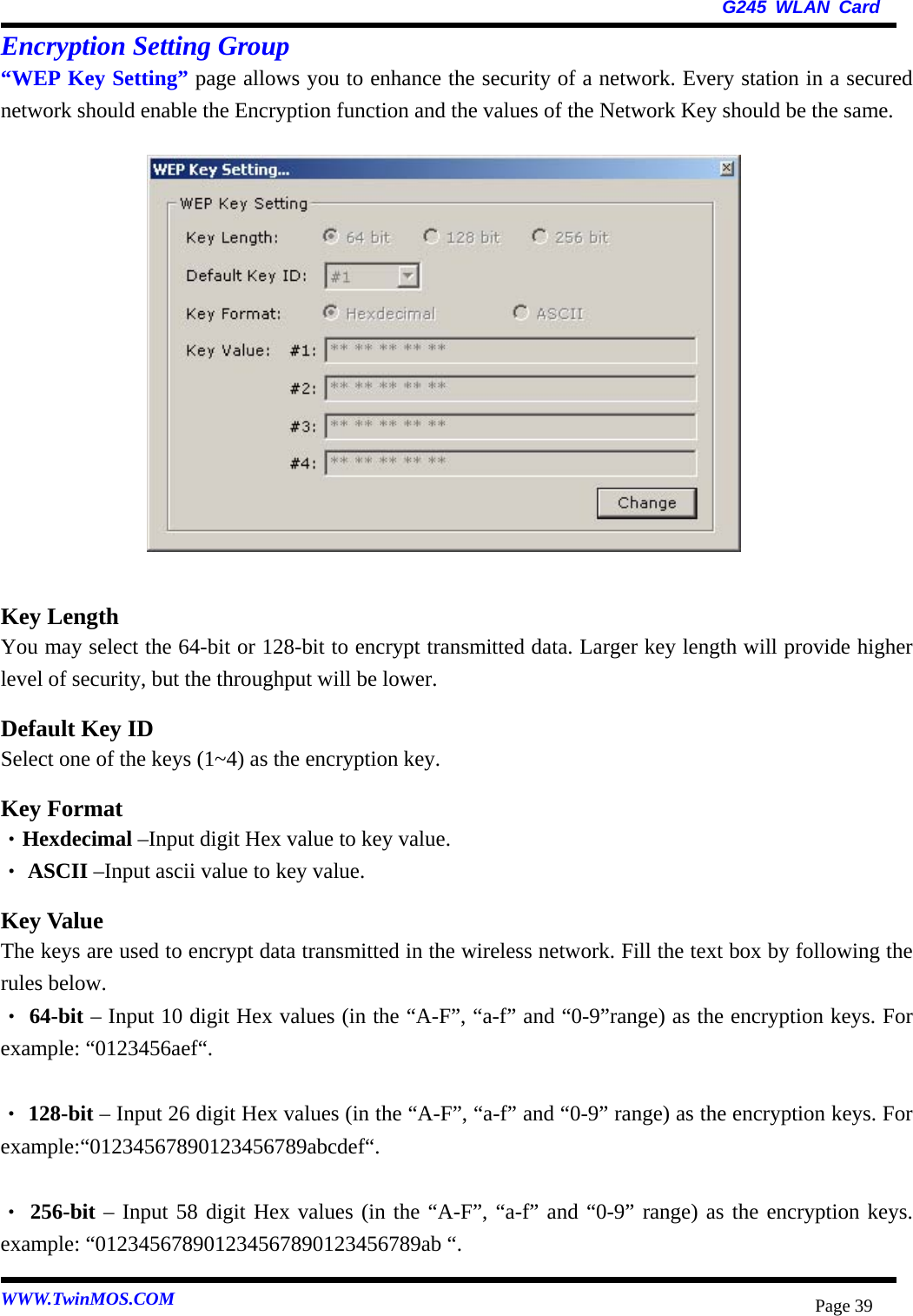   G245 WLAN Card WWW.TwinMOS.COM  Page 39Encryption Setting Group “WEP Key Setting” page allows you to enhance the security of a network. Every station in a secured network should enable the Encryption function and the values of the Network Key should be the same.               Key Length You may select the 64-bit or 128-bit to encrypt transmitted data. Larger key length will provide higher level of security, but the throughput will be lower. Default Key ID Select one of the keys (1~4) as the encryption key. Key Format ‧Hexdecimal –Input digit Hex value to key value.  ‧ASCII –Input ascii value to key value. Key Value The keys are used to encrypt data transmitted in the wireless network. Fill the text box by following the rules below.    ‧64-bit – Input 10 digit Hex values (in the “A-F”, “a-f” and “0-9”range) as the encryption keys. For example: “0123456aef“.   ‧128-bit – Input 26 digit Hex values (in the “A-F”, “a-f” and “0-9” range) as the encryption keys. For example:“01234567890123456789abcdef“.   ‧256-bit – Input 58 digit Hex values (in the “A-F”, “a-f” and “0-9” range) as the encryption keys. example: “012345678901234567890123456789ab “. 