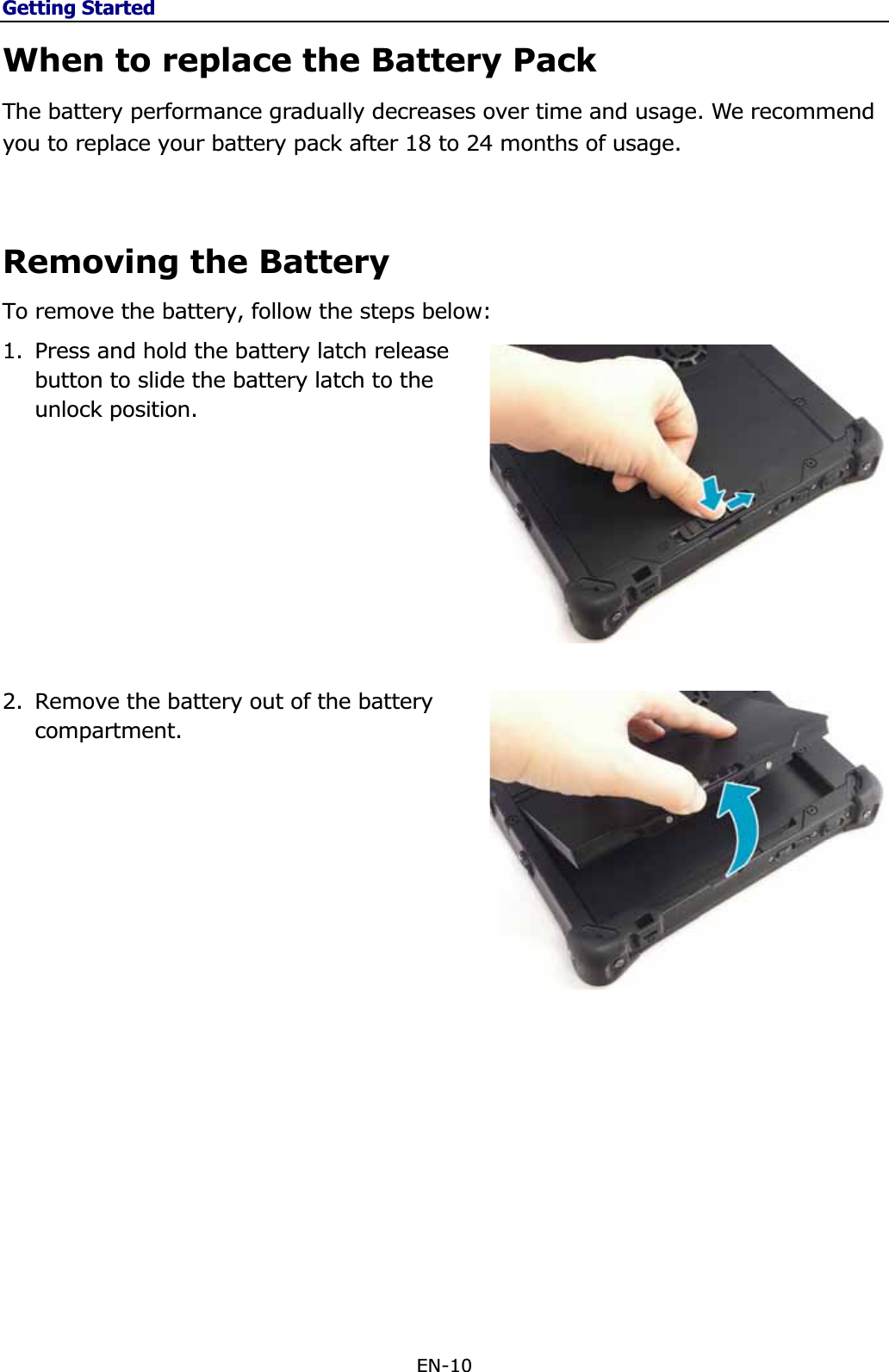 Getting StartedEN-10 When to replace the Battery Pack The battery performance gradually decreases over time and usage. We recommend you to replace your battery pack after 18 to 24 months of usage. Removing the Battery To remove the battery, follow the steps below: 1. Press and hold the battery latch release button to slide the battery latch to the unlock position. 2. Remove the battery out of the battery compartment.