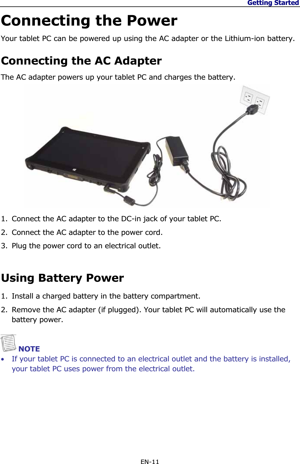 Getting Started EN-11 Connecting the Power Your tablet PC can be powered up using the AC adapter or the Lithium-ion battery. Connecting the AC Adapter The AC adapter powers up your tablet PC and charges the battery. 1. Connect the AC adapter to the DC-in jack of your tablet PC. 2. Connect the AC adapter to the power cord. 3. Plug the power cord to an electrical outlet. Using Battery Power 1. Install a charged battery in the battery compartment. 2. Remove the AC adapter (if plugged). Your tablet PC will automatically use the battery power.NOTE •If your tablet PC is connected to an electrical outlet and the battery is installed, your tablet PC uses power from the electrical outlet. 