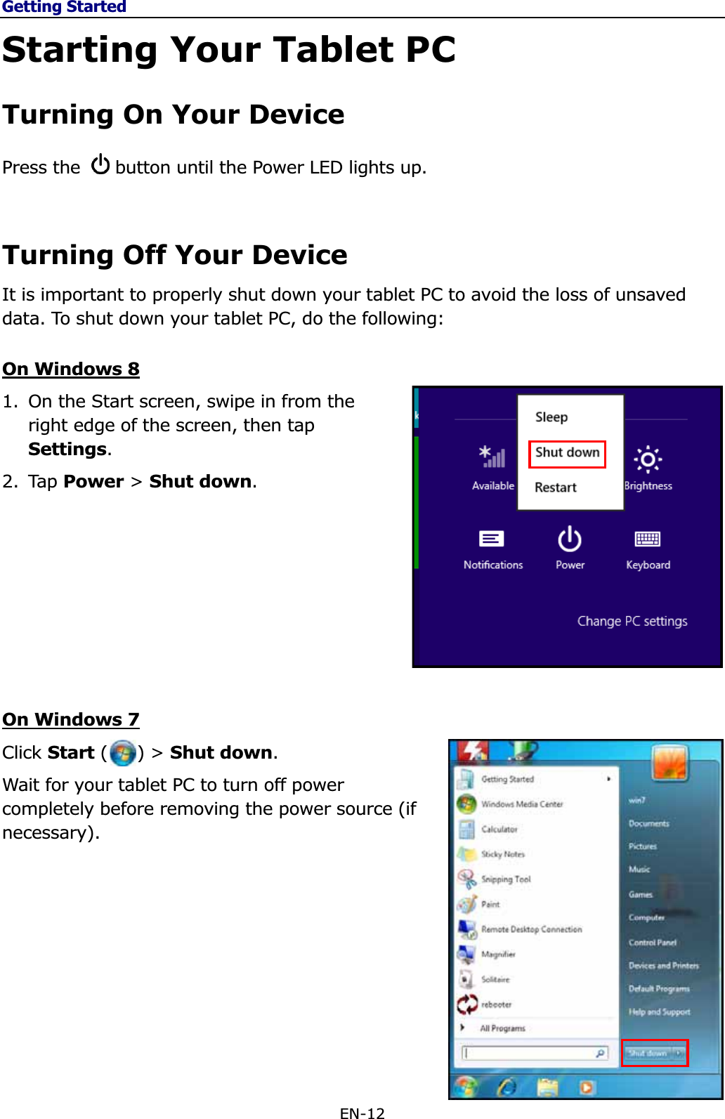 Getting StartedEN-12 Starting Your Tablet PC Turning On Your Device Press the  button until the Power LED lights up. Turning Off Your Device It is important to properly shut down your tablet PC to avoid the loss of unsaved data. To shut down your tablet PC, do the following: On Windows 81. On the Start screen, swipe in from the right edge of the screen, then tap Settings.2. Tap Power &gt; Shut down.On Windows 7Click Start (     ) &gt; Shut down.Wait for your tablet PC to turn off power completely before removing the power source (if necessary).