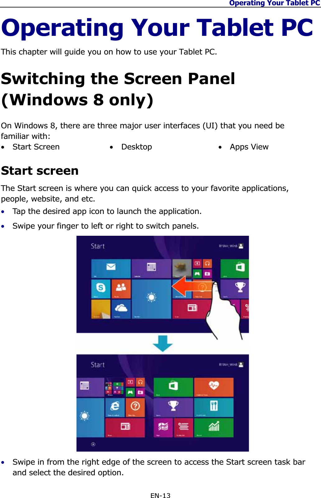 Operating Your Tablet PC EN-13 Operating Your Tablet PC This chapter will guide you on how to use your Tablet PC. Switching the Screen Panel (Windows 8 only) On Windows 8, there are three major user interfaces (UI) that you need be familiar with: •Start Screen  •Desktop •Apps View Start screen The Start screen is where you can quick access to your favorite applications, people, website, and etc. •Tap the desired app icon to launch the application. •Swipe your finger to left or right to switch panels. •Swipe in from the right edge of the screen to access the Start screen task bar and select the desired option.