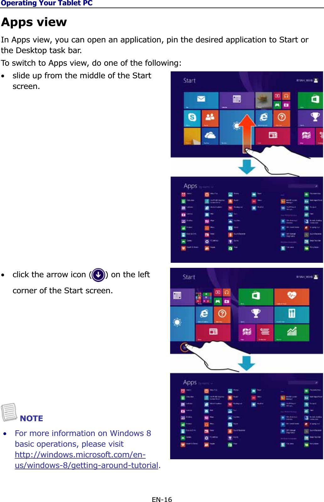 Operating Your Tablet PCEN-16 Apps view In Apps view, you can open an application, pin the desired application to Start or the Desktop task bar.  To switch to Apps view, do one of the following: •slide up from the middle of the Start screen.•click the arrow icon (     ) on the left corner of the Start screen. NOTE •For more information on Windows 8 basic operations, please visit http://windows.microsoft.com/en-us/windows-8/getting-around-tutorial.