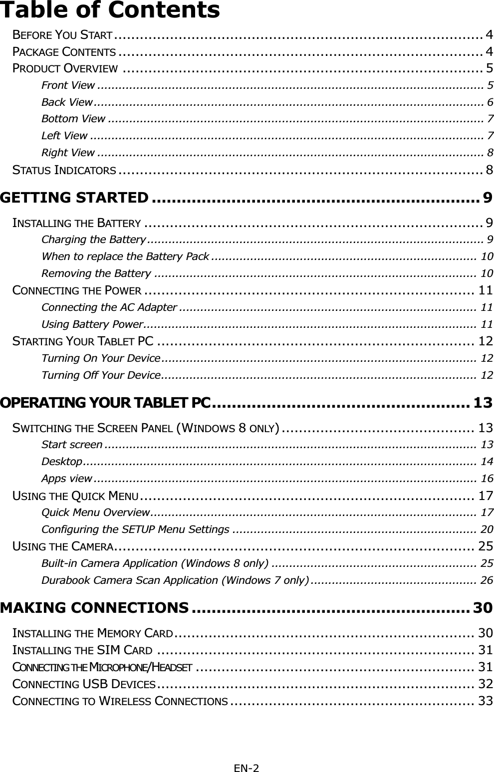 EN-2 Table of ContentsBEFORE YOU START ...................................................................................... 4PACKAGE CONTENTS ..................................................................................... 4PRODUCT OVERVIEW .................................................................................... 5Front View ............................................................................................................. 5Back View .............................................................................................................. 6Bottom View .......................................................................................................... 7Left View ............................................................................................................... 7Right View ............................................................................................................. 8STATUS INDICATORS ..................................................................................... 8GETTING STARTED .................................................................. 9INSTALLING THE BATTERY ............................................................................... 9Charging the Battery ............................................................................................... 9When to replace the Battery Pack ........................................................................... 10Removing the Battery ........................................................................................... 10CONNECTING THE POWER ............................................................................. 11Connecting the AC Adapter .................................................................................... 11Using Battery Power .............................................................................................. 11STARTING YOUR TABLET PC .......................................................................... 12Turning On Your Device ......................................................................................... 12Turning Off Your Device ......................................................................................... 12OPERATING YOUR TABLET PC .................................................... 13SWITCHING THE SCREEN PANEL (WINDOWS 8 ONLY) .............................................  13Start screen ......................................................................................................... 13Desktop ............................................................................................................... 14Apps view ............................................................................................................ 16USING THE QUICK MENU.............................................................................. 17Quick Menu Overview ............................................................................................ 17Configuring the SETUP Menu Settings ..................................................................... 20USING THE CAMERA.................................................................................... 25Built-in Camera Application (Windows 8 only) .......................................................... 25Durabook Camera Scan Application (Windows 7 only) ............................................... 26MAKING CONNECTIONS ........................................................ 30INSTALLING THE MEMORY CARD...................................................................... 30INSTALLING THE SIM CARD .......................................................................... 31CONNECTING THE MICROPHONE/HEADSET ................................................................. 31CONNECTING USB DEVICES.......................................................................... 32CONNECTING TO WIRELESS CONNECTIONS ......................................................... 33