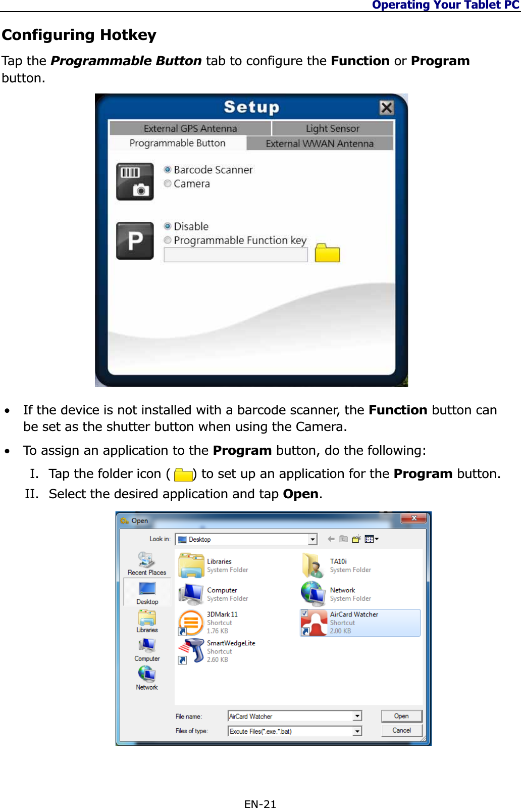 Operating Your Tablet PC EN-21 Configuring Hotkey Tap  th e Programmable Button tab to configure the Function or Programbutton.•If the device is not installed with a barcode scanner, the Function button can be set as the shutter button when using the Camera. •To assign an application to the Program button, do the following: I. Tap the folder icon (     ) to set up an application for the Program button. II. Select the desired application and tap Open.