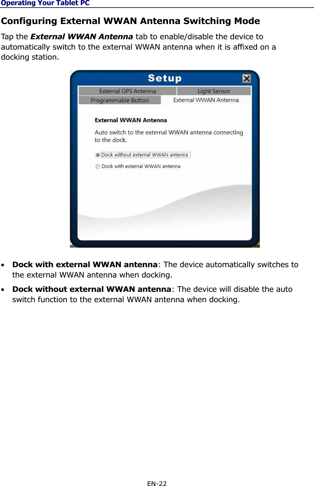 Operating Your Tablet PCEN-22 Configuring External WWAN Antenna Switching Mode Tap  th e External WWAN Antenna tab to enable/disable the device to automatically switch to the external WWAN antenna when it is affixed on a docking station. •Dock with external WWAN antenna: The device automatically switches to the external WWAN antenna when docking. •Dock without external WWAN antenna: The device will disable the auto switch function to the external WWAN antenna when docking. 